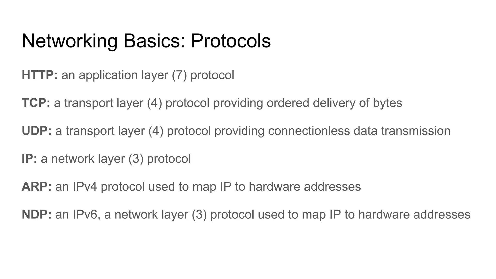 Networking Basics: Protocols
HTTP: an application layer (7) protocol
TCP: a transport layer (4) protocol providing ordered delivery of bytes
UDP: a transport layer (4) protocol providing connectionless data transmission
IP: a network layer (3) protocol
ARP: an IPv4 protocol used to map IP to hardware addresses
NDP: an IPv6, a network layer (3) protocol used to map IP to hardware addresses
 