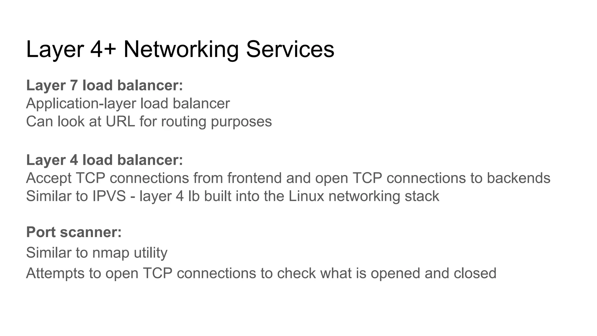 Layer 4+ Networking Services
Layer 7 load balancer:
Application-layer load balancer
Can look at URL for routing purposes
Layer 4 load balancer:
Accept TCP connections from frontend and open TCP connections to backends
Similar to IPVS - layer 4 lb built into the Linux networking stack
Port scanner:
Similar to nmap utility
Attempts to open TCP connections to check what is opened and closed
 