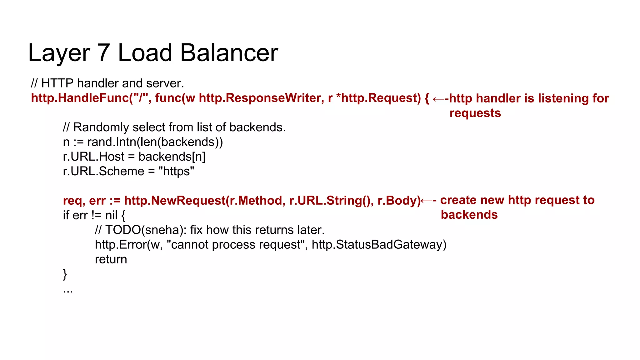 Layer 7 Load Balancer
// HTTP handler and server.
http.HandleFunc("/", func(w http.ResponseWriter, r *http.Request) {
// Randomly select from list of backends.
n := rand.Intn(len(backends))
r.URL.Host = backends[n]
r.URL.Scheme = "https"
req, err := http.NewRequest(r.Method, r.URL.String(), r.Body)
if err != nil {
// TODO(sneha): fix how this returns later.
http.Error(w, "cannot process request", http.StatusBadGateway)
return
}
...
←-http handler is listening for
requests
←- create new http request to
backends
 