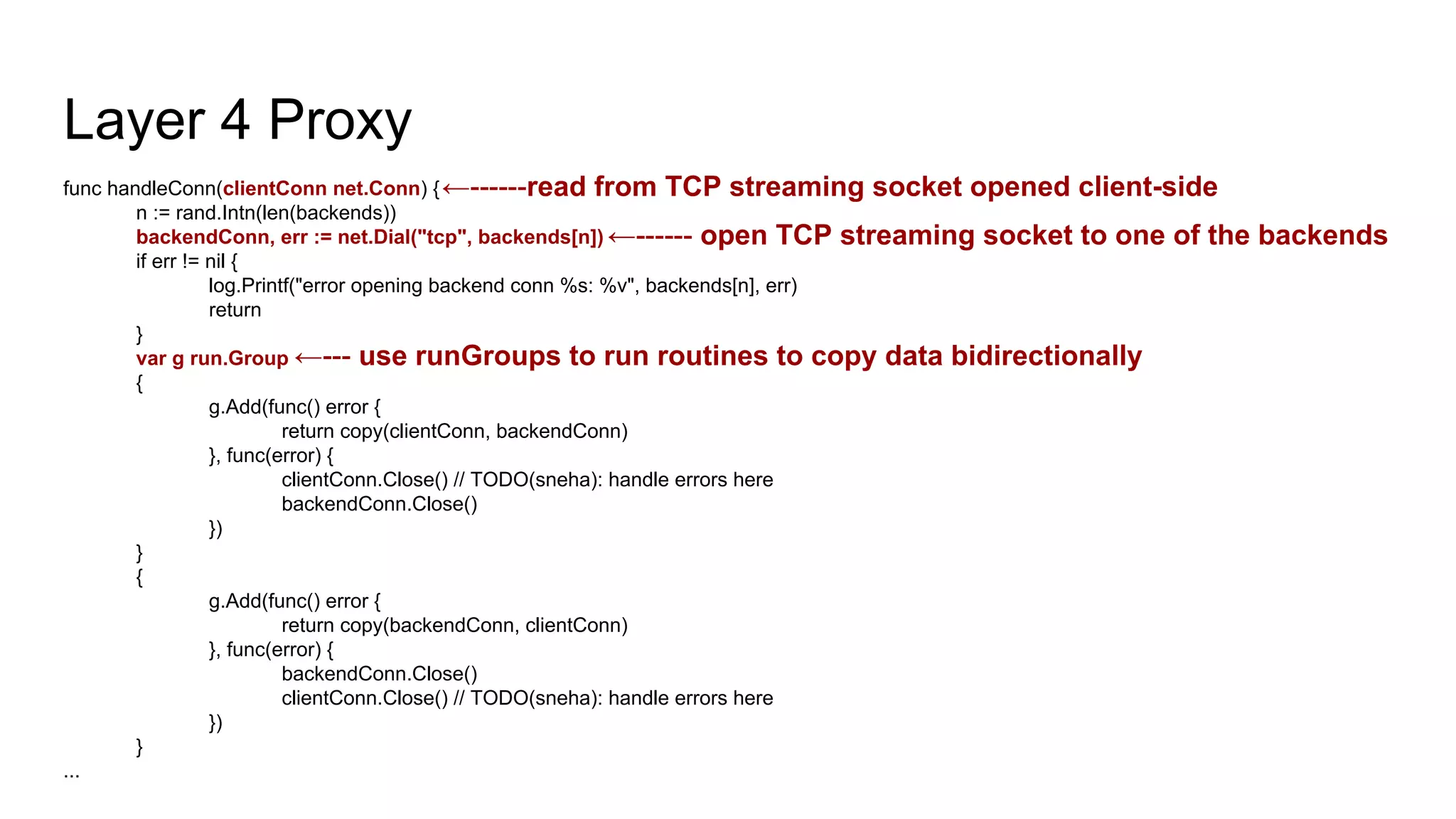 Layer 4 Proxy
func handleConn(clientConn net.Conn) {
n := rand.Intn(len(backends))
backendConn, err := net.Dial("tcp", backends[n])
if err != nil {
log.Printf("error opening backend conn %s: %v", backends[n], err)
return
}
var g run.Group
{
g.Add(func() error {
return copy(clientConn, backendConn)
}, func(error) {
clientConn.Close() // TODO(sneha): handle errors here
backendConn.Close()
})
}
{
g.Add(func() error {
return copy(backendConn, clientConn)
}, func(error) {
backendConn.Close()
clientConn.Close() // TODO(sneha): handle errors here
})
}
...
←------read from TCP streaming socket opened client-side
←------ open TCP streaming socket to one of the backends
←--- use runGroups to run routines to copy data bidirectionally
 