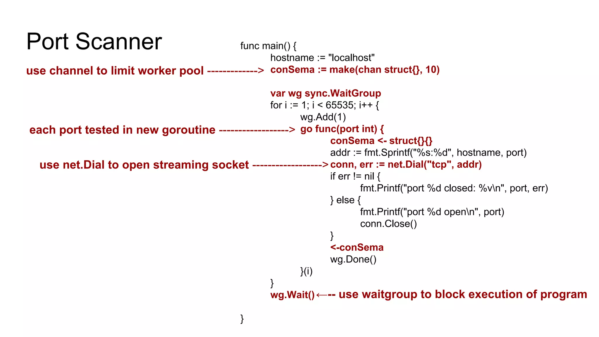 Port Scanner func main() {
hostname := "localhost"
conSema := make(chan struct{}, 10)
var wg sync.WaitGroup
for i := 1; i < 65535; i++ {
wg.Add(1)
go func(port int) {
conSema <- struct{}{}
addr := fmt.Sprintf("%s:%d", hostname, port)
conn, err := net.Dial("tcp", addr)
if err != nil {
fmt.Printf("port %d closed: %vn", port, err)
} else {
fmt.Printf("port %d openn", port)
conn.Close()
}
<-conSema
wg.Done()
}(i)
}
wg.Wait()
}
use channel to limit worker pool ------------->
←-- use waitgroup to block execution of program
use net.Dial to open streaming socket ------------------>
each port tested in new goroutine ------------------>
 