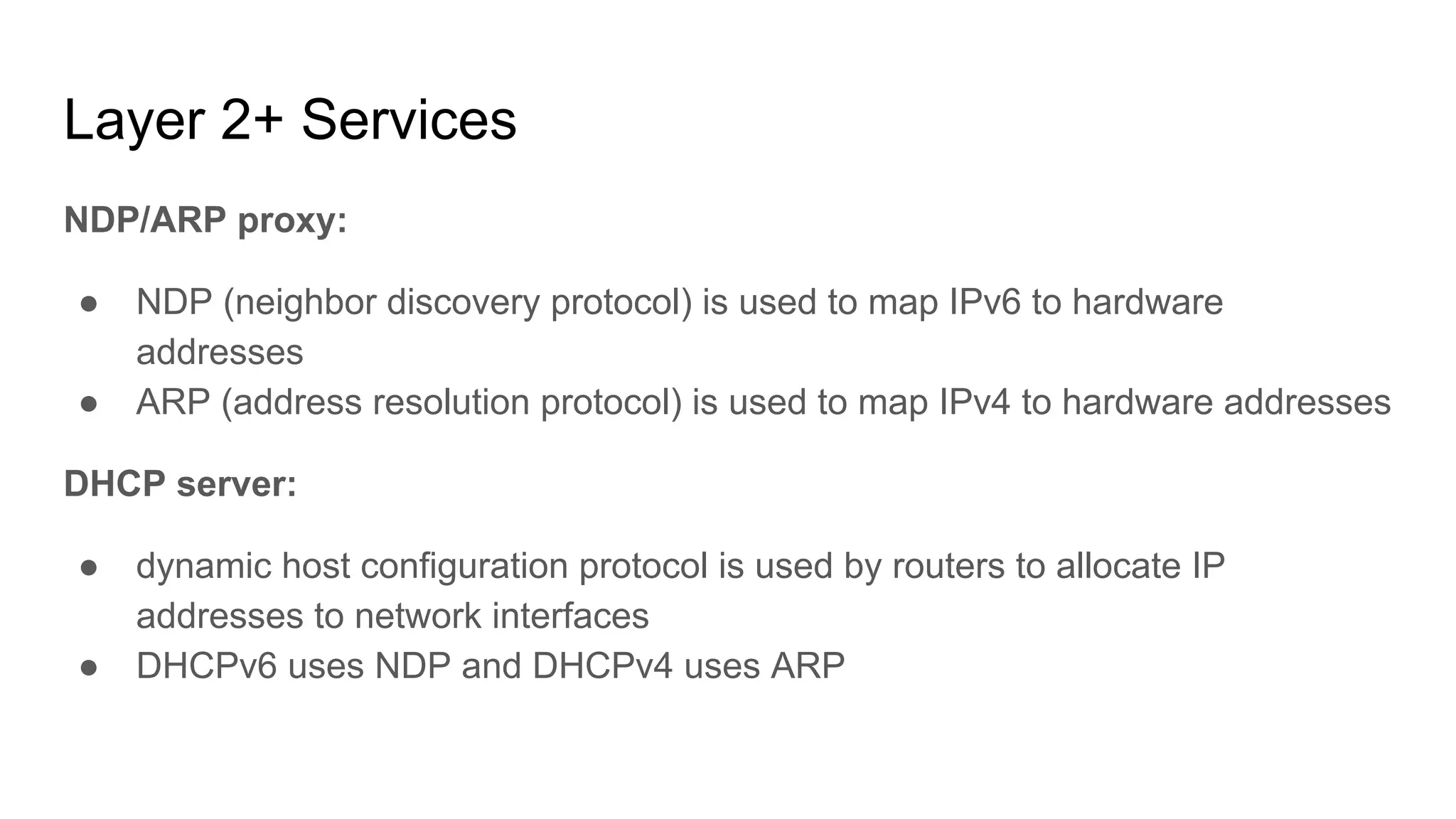 Layer 2+ Services
NDP/ARP proxy:
● NDP (neighbor discovery protocol) is used to map IPv6 to hardware
addresses
● ARP (address resolution protocol) is used to map IPv4 to hardware addresses
DHCP server:
● dynamic host configuration protocol is used by routers to allocate IP
addresses to network interfaces
● DHCPv6 uses NDP and DHCPv4 uses ARP
 