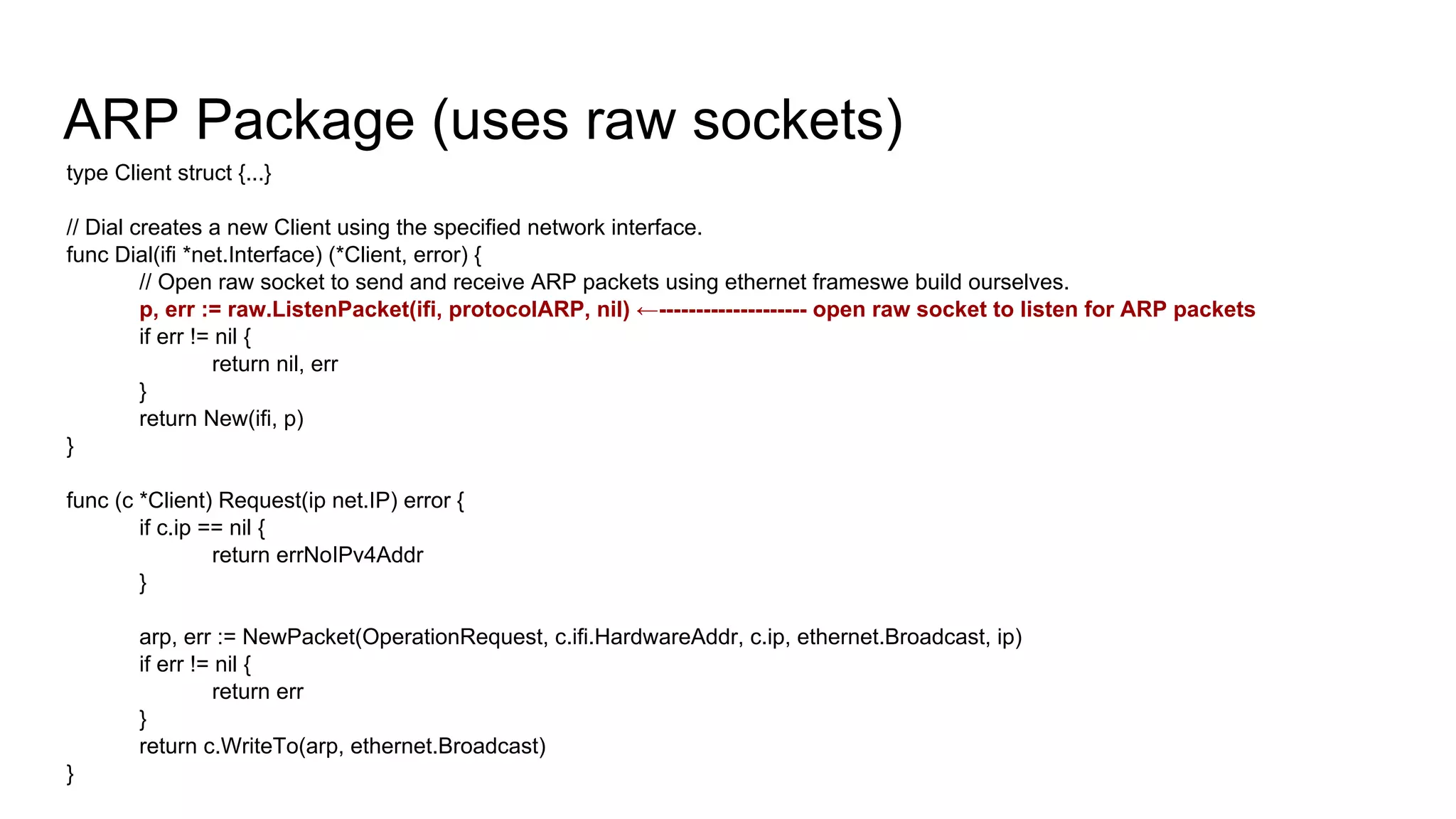 ARP Package (uses raw sockets)
type Client struct {...}
// Dial creates a new Client using the specified network interface.
func Dial(ifi *net.Interface) (*Client, error) {
// Open raw socket to send and receive ARP packets using ethernet frameswe build ourselves.
p, err := raw.ListenPacket(ifi, protocolARP, nil) ←-------------------- open raw socket to listen for ARP packets
if err != nil {
return nil, err
}
return New(ifi, p)
}
func (c *Client) Request(ip net.IP) error {
if c.ip == nil {
return errNoIPv4Addr
}
arp, err := NewPacket(OperationRequest, c.ifi.HardwareAddr, c.ip, ethernet.Broadcast, ip)
if err != nil {
return err
}
return c.WriteTo(arp, ethernet.Broadcast)
}
 