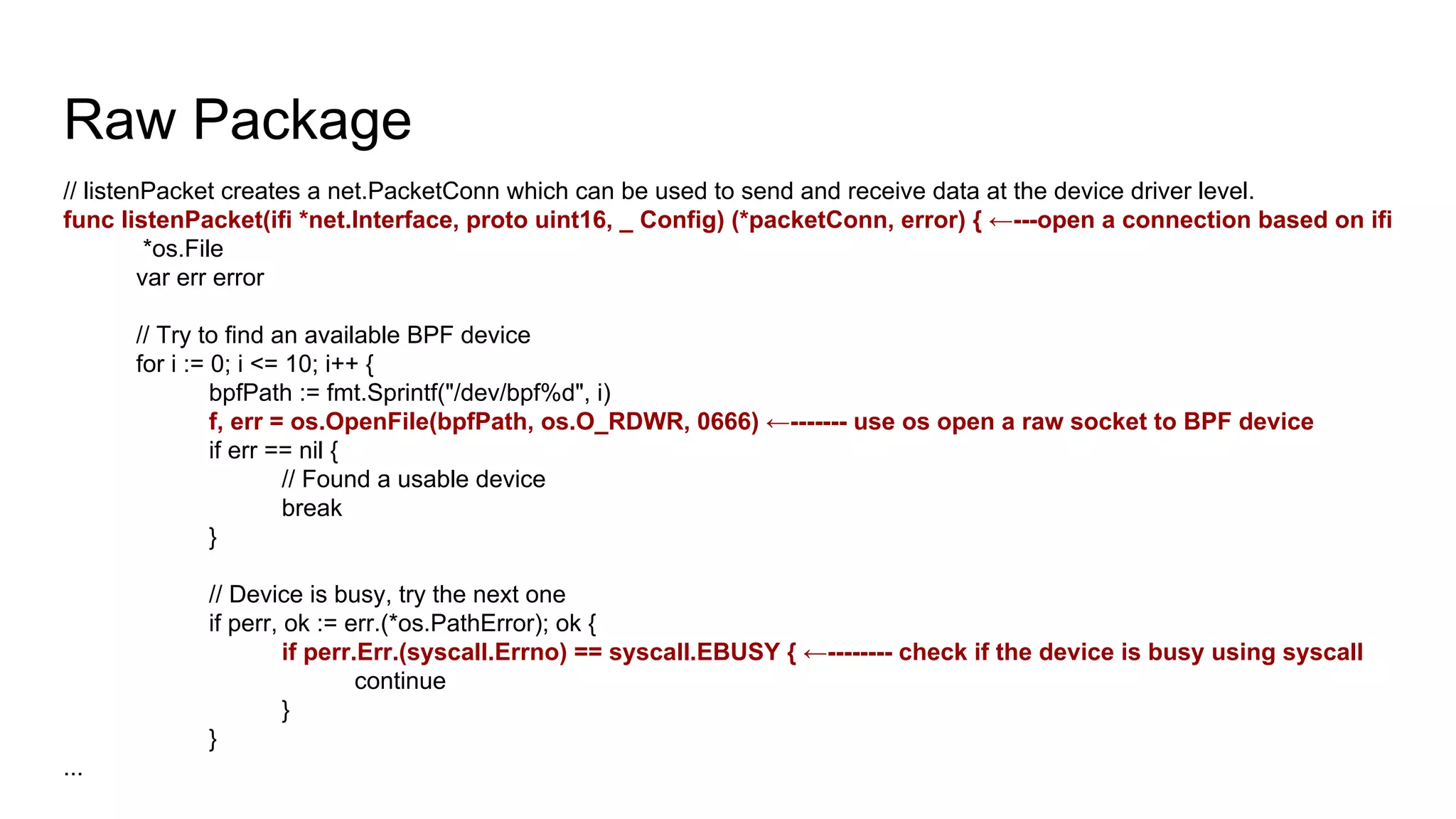 Raw Package
// listenPacket creates a net.PacketConn which can be used to send and receive data at the device driver level.
func listenPacket(ifi *net.Interface, proto uint16, _ Config) (*packetConn, error) { ←---open a connection based on ifi
*os.File
var err error
// Try to find an available BPF device
for i := 0; i <= 10; i++ {
bpfPath := fmt.Sprintf("/dev/bpf%d", i)
f, err = os.OpenFile(bpfPath, os.O_RDWR, 0666) ←------- use os open a raw socket to BPF device
if err == nil {
// Found a usable device
break
}
// Device is busy, try the next one
if perr, ok := err.(*os.PathError); ok {
if perr.Err.(syscall.Errno) == syscall.EBUSY { ←-------- check if the device is busy using syscall
continue
}
}
...
 