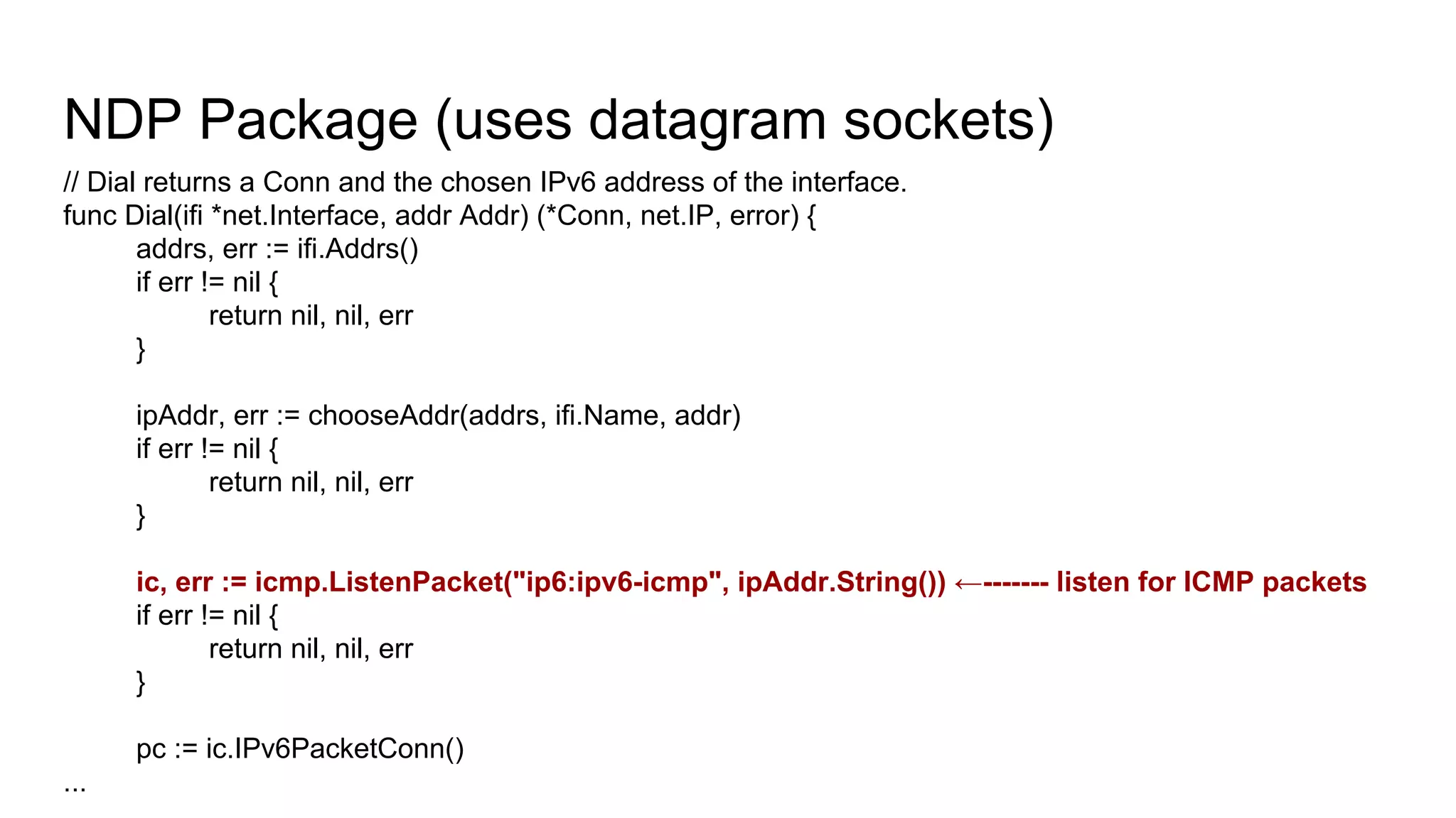NDP Package (uses datagram sockets)
// Dial returns a Conn and the chosen IPv6 address of the interface.
func Dial(ifi *net.Interface, addr Addr) (*Conn, net.IP, error) {
addrs, err := ifi.Addrs()
if err != nil {
return nil, nil, err
}
ipAddr, err := chooseAddr(addrs, ifi.Name, addr)
if err != nil {
return nil, nil, err
}
ic, err := icmp.ListenPacket("ip6:ipv6-icmp", ipAddr.String()) ←------- listen for ICMP packets
if err != nil {
return nil, nil, err
}
pc := ic.IPv6PacketConn()
...
 
