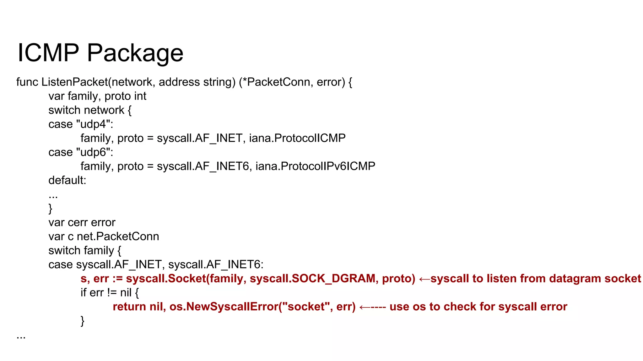 ICMP Package
func ListenPacket(network, address string) (*PacketConn, error) {
var family, proto int
switch network {
case "udp4":
family, proto = syscall.AF_INET, iana.ProtocolICMP
case "udp6":
family, proto = syscall.AF_INET6, iana.ProtocolIPv6ICMP
default:
...
}
var cerr error
var c net.PacketConn
switch family {
case syscall.AF_INET, syscall.AF_INET6:
s, err := syscall.Socket(family, syscall.SOCK_DGRAM, proto) ←syscall to listen from datagram socket
if err != nil {
return nil, os.NewSyscallError("socket", err) ←---- use os to check for syscall error
}
...
 