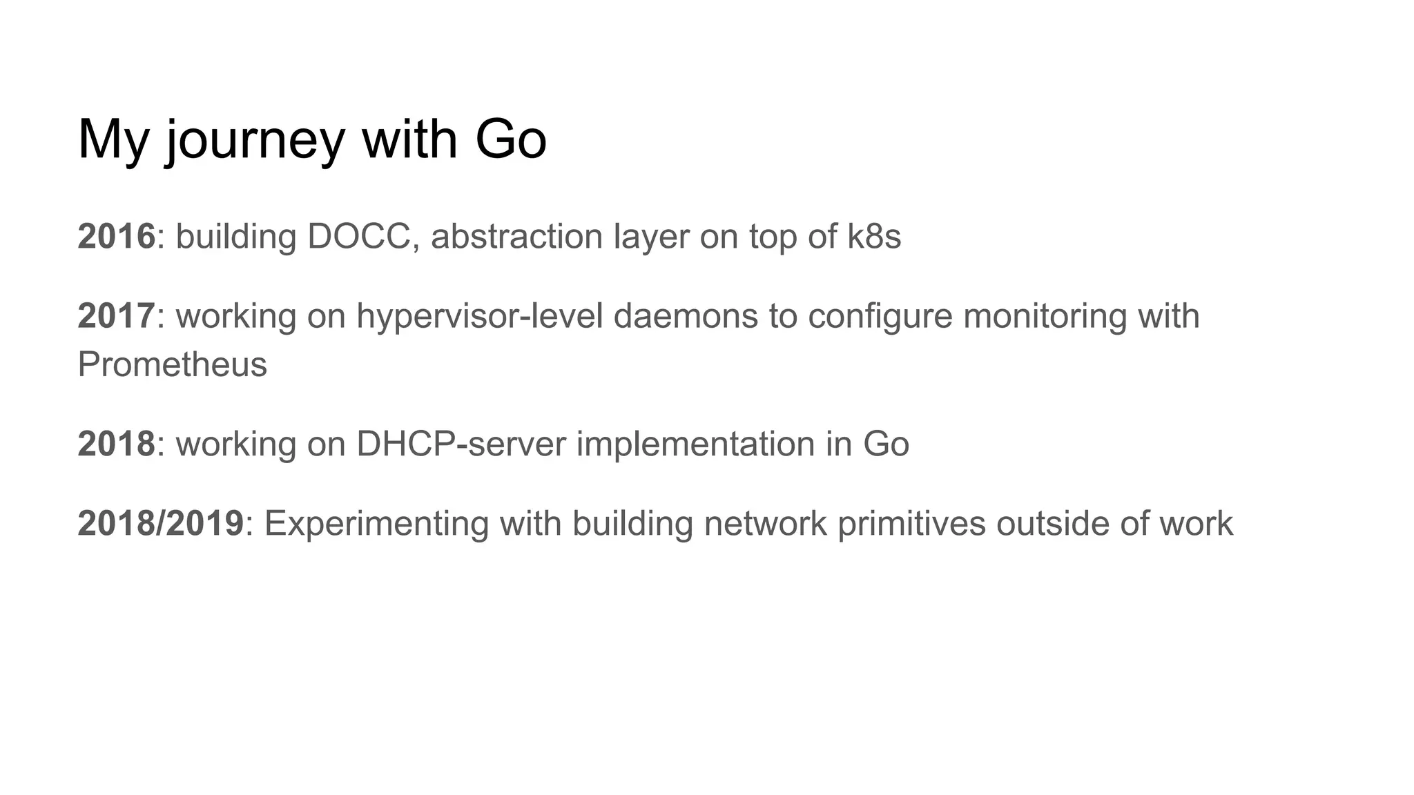 My journey with Go
2016: building DOCC, abstraction layer on top of k8s
2017: working on hypervisor-level daemons to configure monitoring with
Prometheus
2018: working on DHCP-server implementation in Go
2018/2019: Experimenting with building network primitives outside of work
 