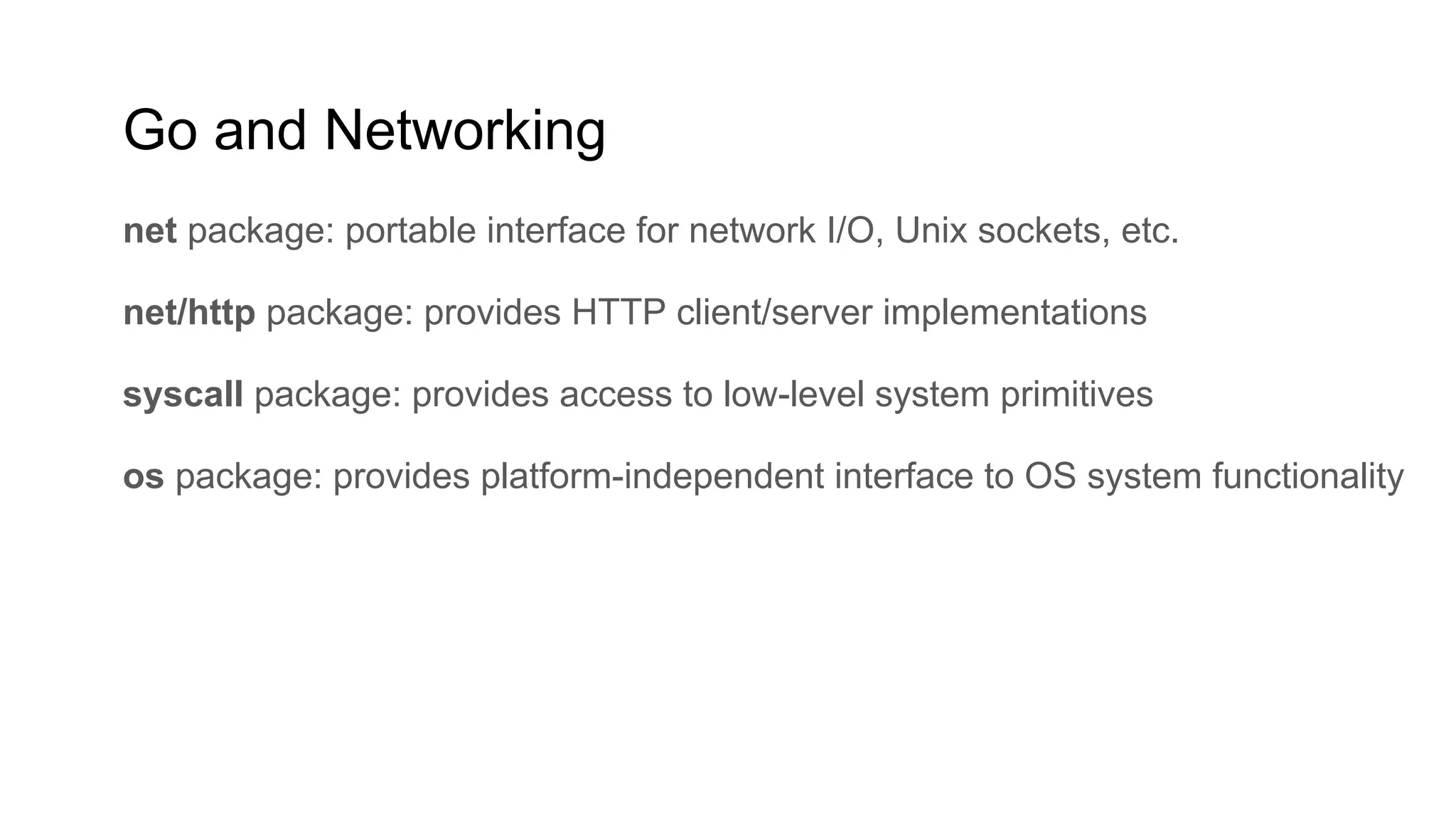 Go and Networking
net package: portable interface for network I/O, Unix sockets, etc.
net/http package: provides HTTP client/server implementations
syscall package: provides access to low-level system primitives
os package: provides platform-independent interface to OS system functionality
 