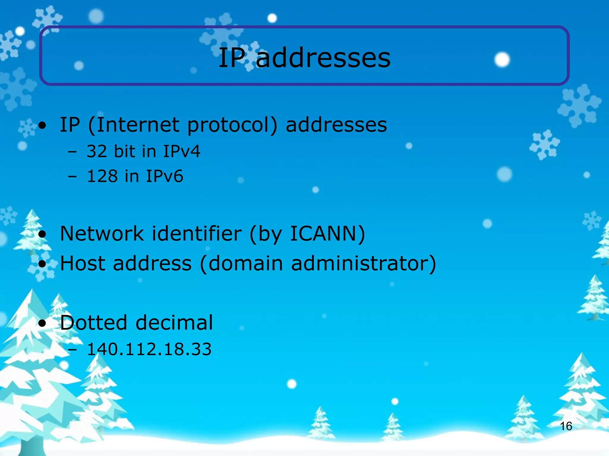 IP addresses IP (Internet protocol) addresses 32 bit in IPv4 128 in IPv6 Network identifier (by ICANN) Host address (domain administrator) Dotted decimal 140.112.18.33 