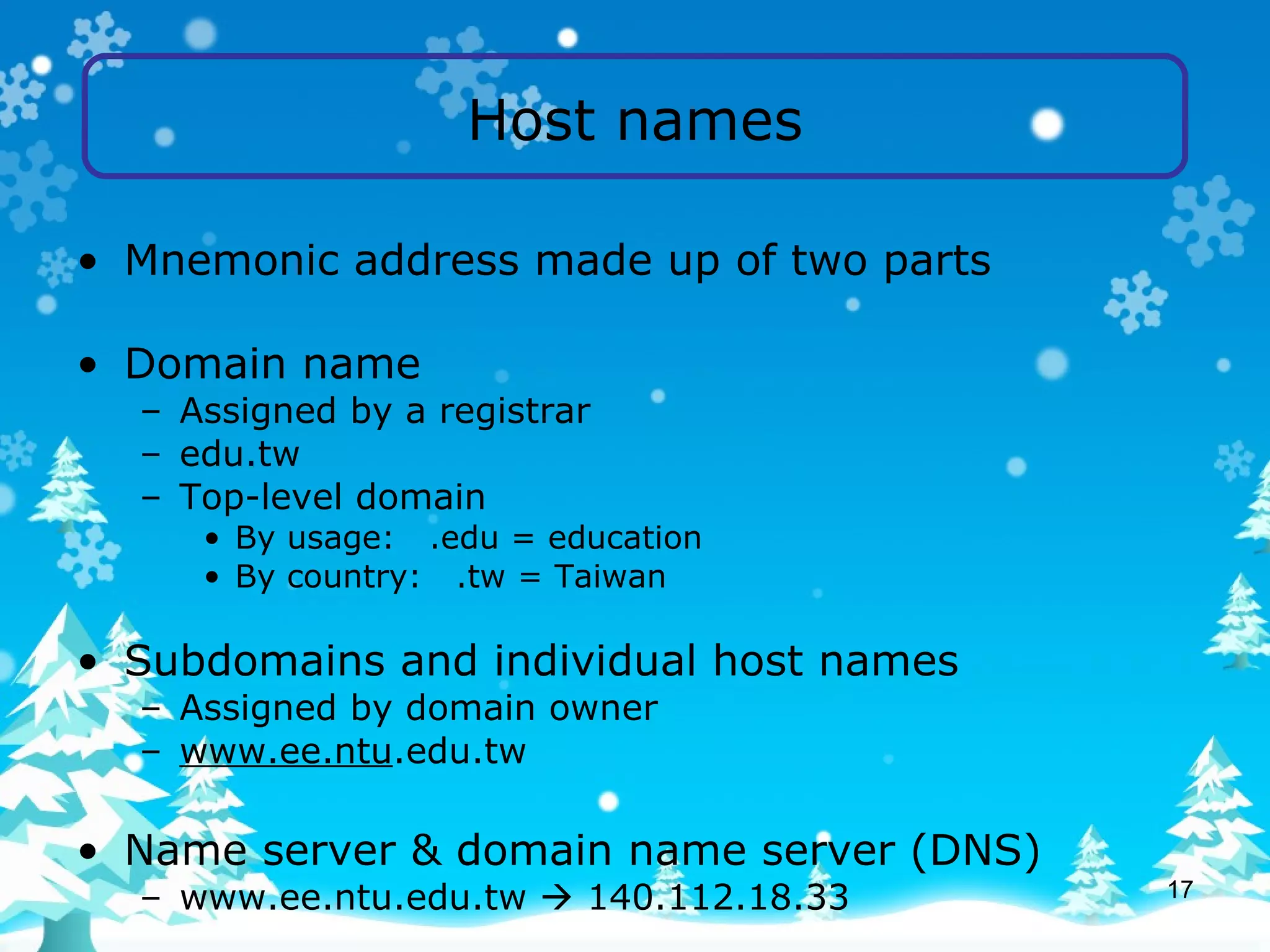Host names Mnemonic address made up of two parts Domain name Assigned by a registrar  edu.tw Top-level domain By usage:  .edu = education By country:  .tw = Taiwan Subdomains and individual host names Assigned by domain owner www.ee.ntu .edu.tw Name server & domain name server (DNS) www.ee.ntu.edu.tw    140.112.18.33 