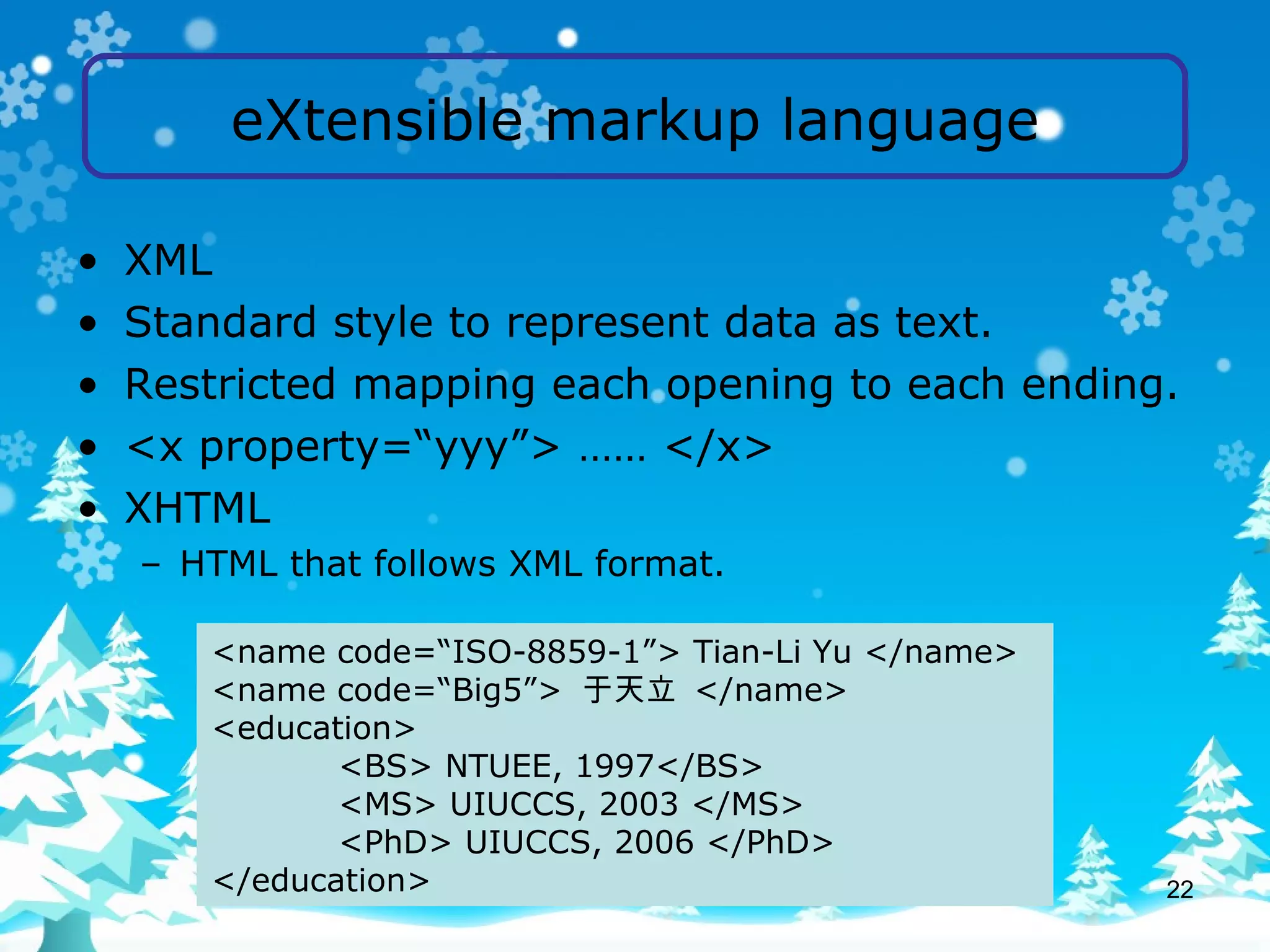eXtensible markup language XML Standard style to represent data as text. Restricted mapping each opening to each ending. <x property=“yyy”> …… </x> XHTML HTML that follows XML format. <name code=“ISO-8859-1”> Tian-Li Yu </name> <name code=“Big5”>  于天立  </name> <education> <BS> NTUEE, 1997</BS> <MS> UIUCCS, 2003 </MS> <PhD> UIUCCS, 2006 </PhD> </education> 