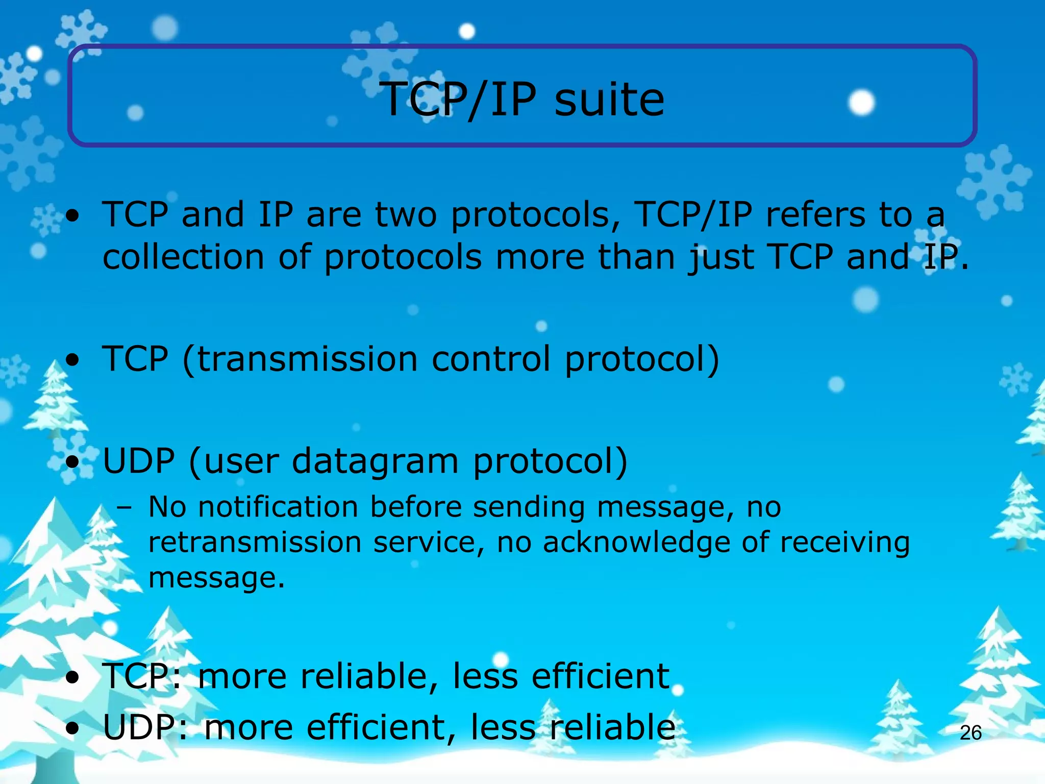 TCP/IP suite TCP and IP are two protocols, TCP/IP refers to a collection of protocols more than just TCP and IP. TCP (transmission control protocol) UDP (user datagram protocol) No notification before sending message, no retransmission service, no acknowledge of receiving message. TCP: more reliable, less efficient UDP: more efficient, less reliable 