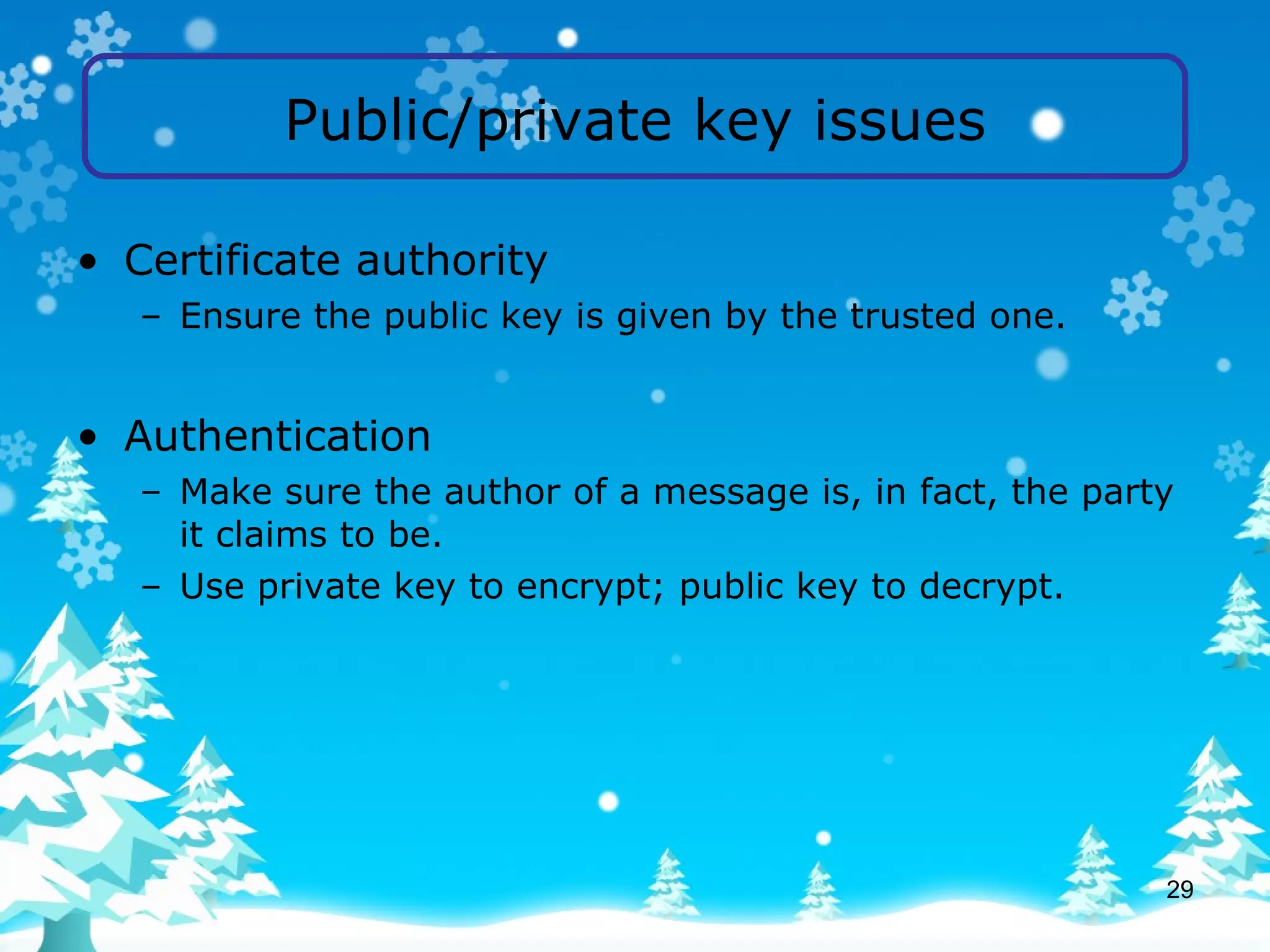 Public/private key issues Certificate authority Ensure the public key is given by the trusted one. Authentication Make sure the author of a message is, in fact, the party it claims to be. Use private key to encrypt; public key to decrypt. 