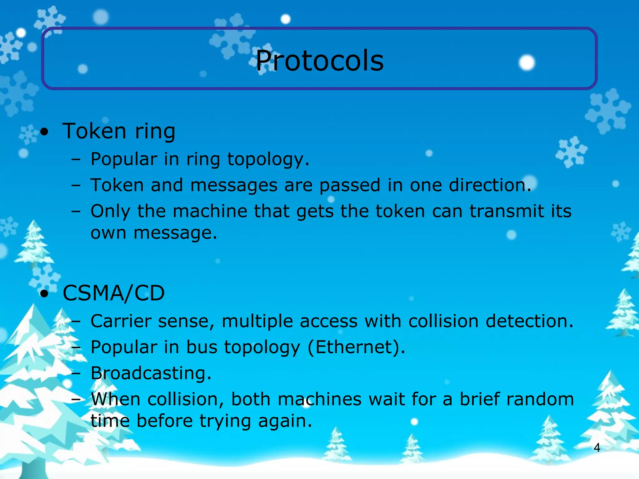 Protocols Token ring Popular in ring topology. Token and messages are passed in one direction. Only the machine that gets the token can transmit its own message. CSMA/CD Carrier sense, multiple access with collision detection. Popular in bus topology (Ethernet). Broadcasting. When collision, both machines wait for a brief random time before trying again. 