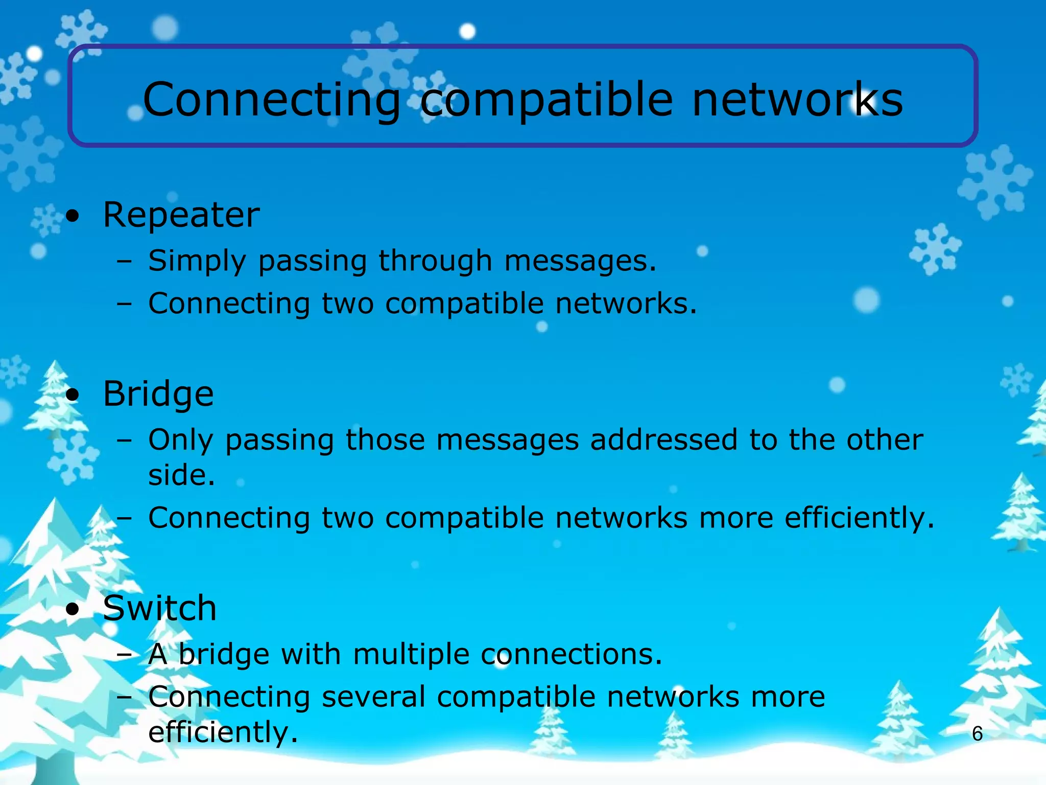 Connecting compatible networks Repeater Simply passing through messages. Connecting two compatible networks. Bridge Only passing those messages addressed to the other side. Connecting two compatible networks more efficiently. Switch A bridge with multiple connections. Connecting several compatible networks more efficiently. 