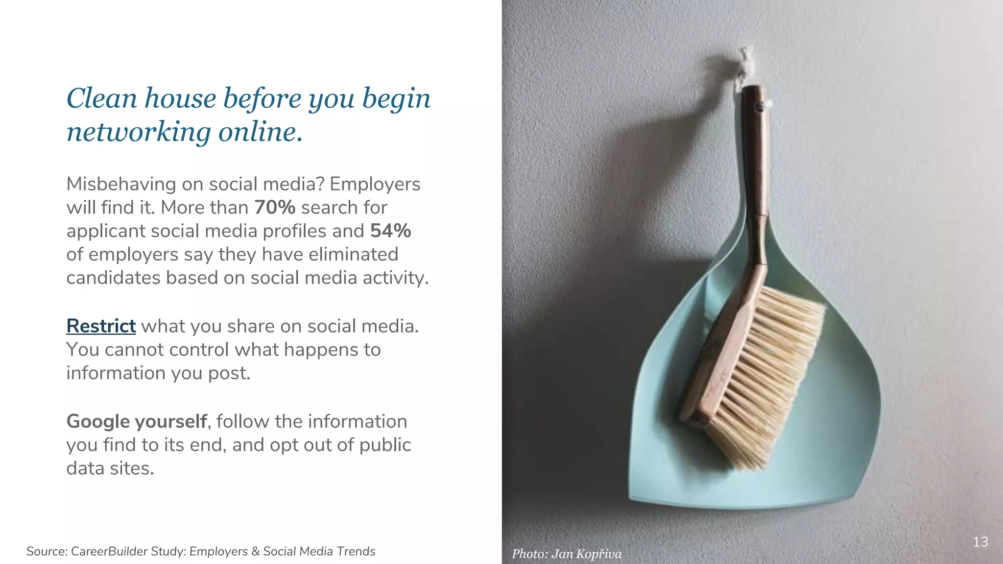 Clean house before you begin
networking online.
13
Misbehaving on social media? Employers
will find it. More than 70% search for
applicant social media profiles and 54%
of employers say they have eliminated
candidates based on social media activity.
Restrict what you share on social media.
You cannot control what happens to
information you post.
Google yourself, follow the information
you find to its end, and opt out of public
data sites.
Photo: Jan KopřivaSource: CareerBuilder Study: Employers & Social Media Trends
 