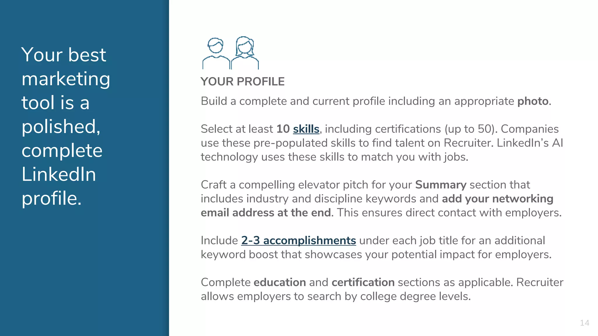 Your best
marketing
tool is a
polished,
complete
LinkedIn
profile.
YOUR PROFILE
Build a complete and current profile including an appropriate photo.
Select at least 10 skills, including certifications (up to 50). Companies
use these pre-populated skills to find talent on Recruiter. LinkedIn’s AI
technology uses these skills to match you with jobs.
Craft a compelling elevator pitch for your Summary section that
includes industry and discipline keywords and add your networking
email address at the end. This ensures direct contact with employers.
Include 2-3 accomplishments under each job title for an additional
keyword boost that showcases your potential impact for employers.
Complete education and certification sections as applicable. Recruiter
allows employers to search by college degree levels.
14
 