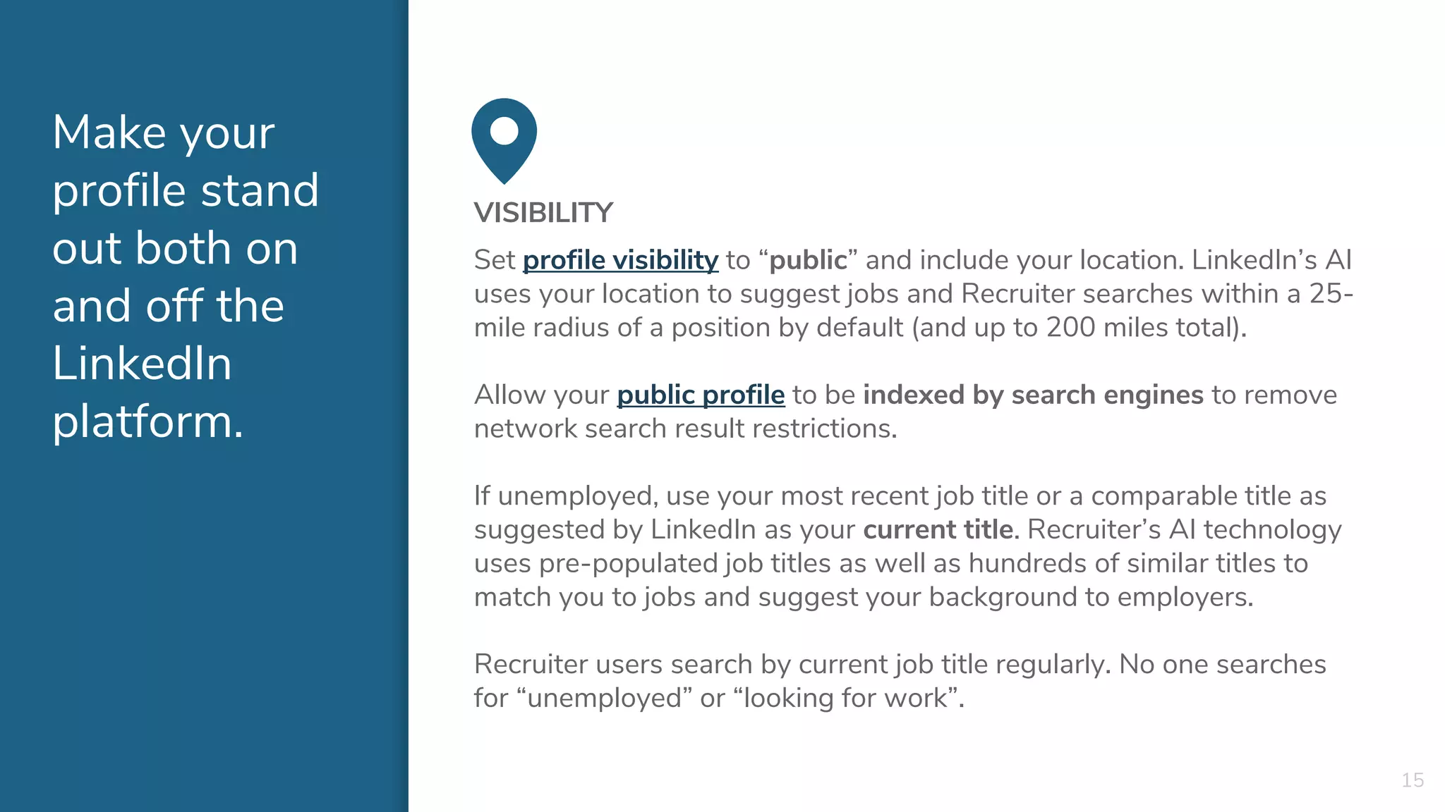 Make your
profile stand
out both on
and off the
LinkedIn
platform.
VISIBILITY
Set profile visibility to “public” and include your location. LinkedIn’s AI
uses your location to suggest jobs and Recruiter searches within a 25-
mile radius of a position by default (and up to 200 miles total).
Allow your public profile to be indexed by search engines to remove
network search result restrictions.
If unemployed, use your most recent job title or a comparable title as
suggested by LinkedIn as your current title. Recruiter’s AI technology
uses pre-populated job titles as well as hundreds of similar titles to
match you to jobs and suggest your background to employers.
Recruiter users search by current job title regularly. No one searches
for “unemployed” or “looking for work”.
15
 