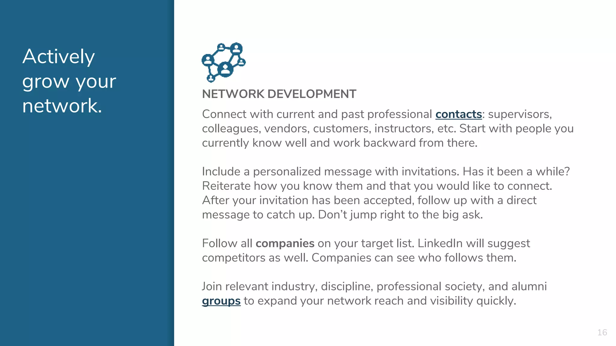 Actively
grow your
network.
NETWORK DEVELOPMENT
Connect with current and past professional contacts: supervisors,
colleagues, vendors, customers, instructors, etc. Start with people you
currently know well and work backward from there.
Include a personalized message with invitations. Has it been a while?
Reiterate how you know them and that you would like to connect.
After your invitation has been accepted, follow up with a direct
message to catch up. Don’t jump right to the big ask.
Follow all companies on your target list. LinkedIn will suggest
competitors as well. Companies can see who follows them.
Join relevant industry, discipline, professional society, and alumni
groups to expand your network reach and visibility quickly.
16
 