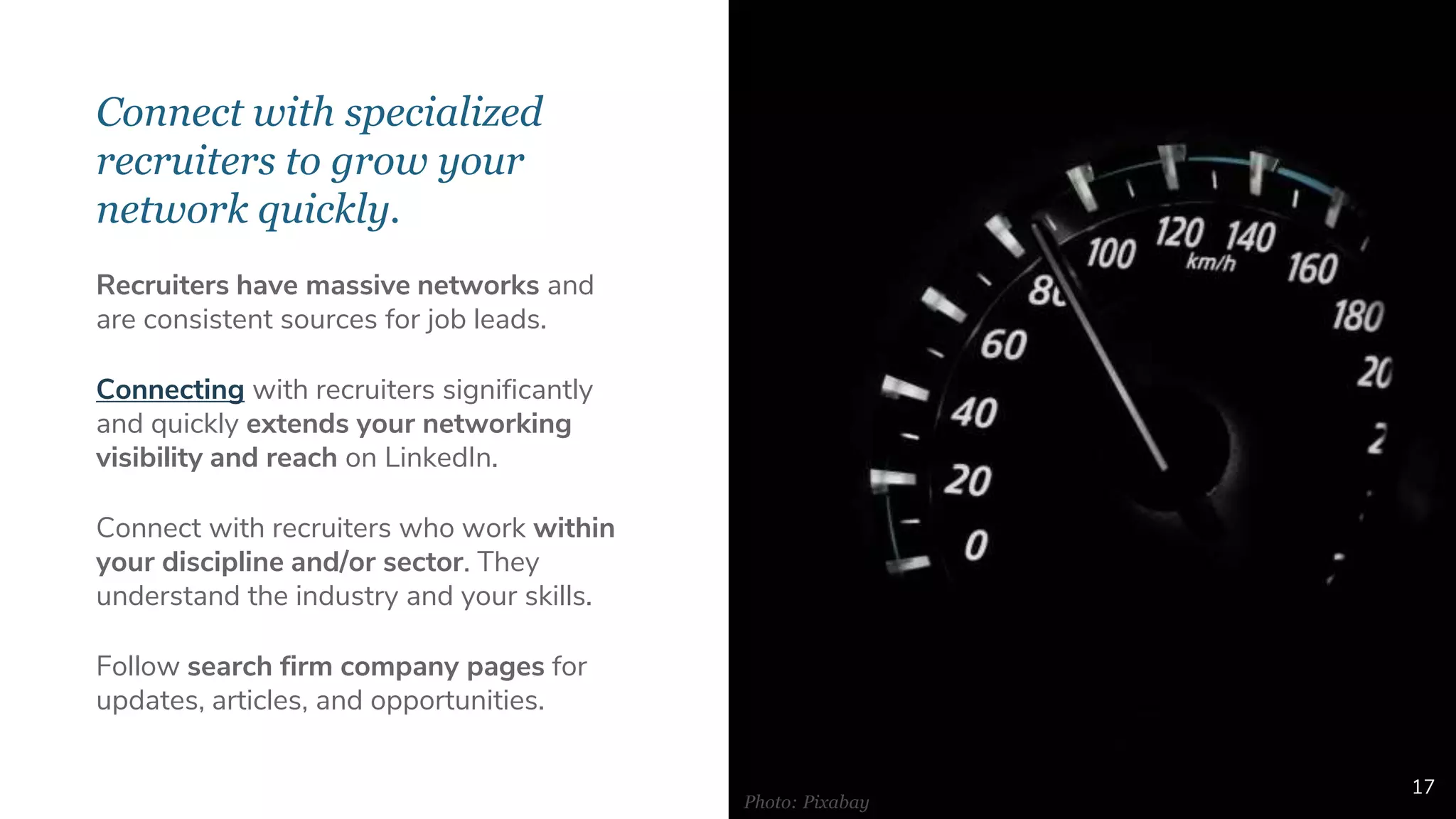 Connect with specialized
recruiters to grow your
network quickly.
17
Recruiters have massive networks and
are consistent sources for job leads.
Connecting with recruiters significantly
and quickly extends your networking
visibility and reach on LinkedIn.
Connect with recruiters who work within
your discipline and/or sector. They
understand the industry and your skills.
Follow search firm company pages for
updates, articles, and opportunities.
Photo: Pixabay
 