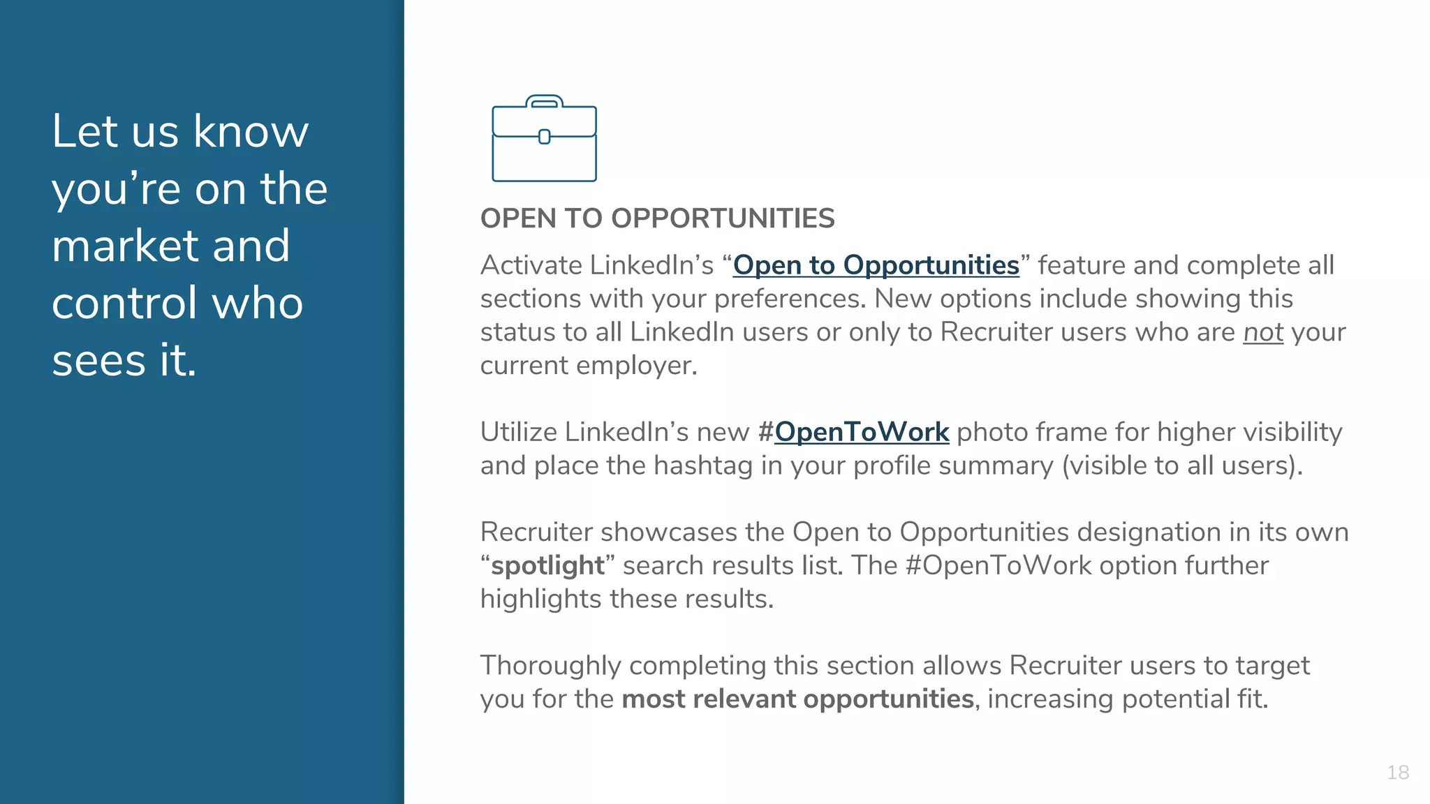 Let us know
you’re on the
market and
control who
sees it.
OPEN TO OPPORTUNITIES
Activate LinkedIn’s “Open to Opportunities” feature and complete all
sections with your preferences. New options include showing this
status to all LinkedIn users or only to Recruiter users who are not your
current employer.
Utilize LinkedIn’s new #OpenToWork photo frame for higher visibility
and place the hashtag in your profile summary (visible to all users).
Recruiter showcases the Open to Opportunities designation in its own
“spotlight” search results list. The #OpenToWork option further
highlights these results.
Thoroughly completing this section allows Recruiter users to target
you for the most relevant opportunities, increasing potential fit.
18
 