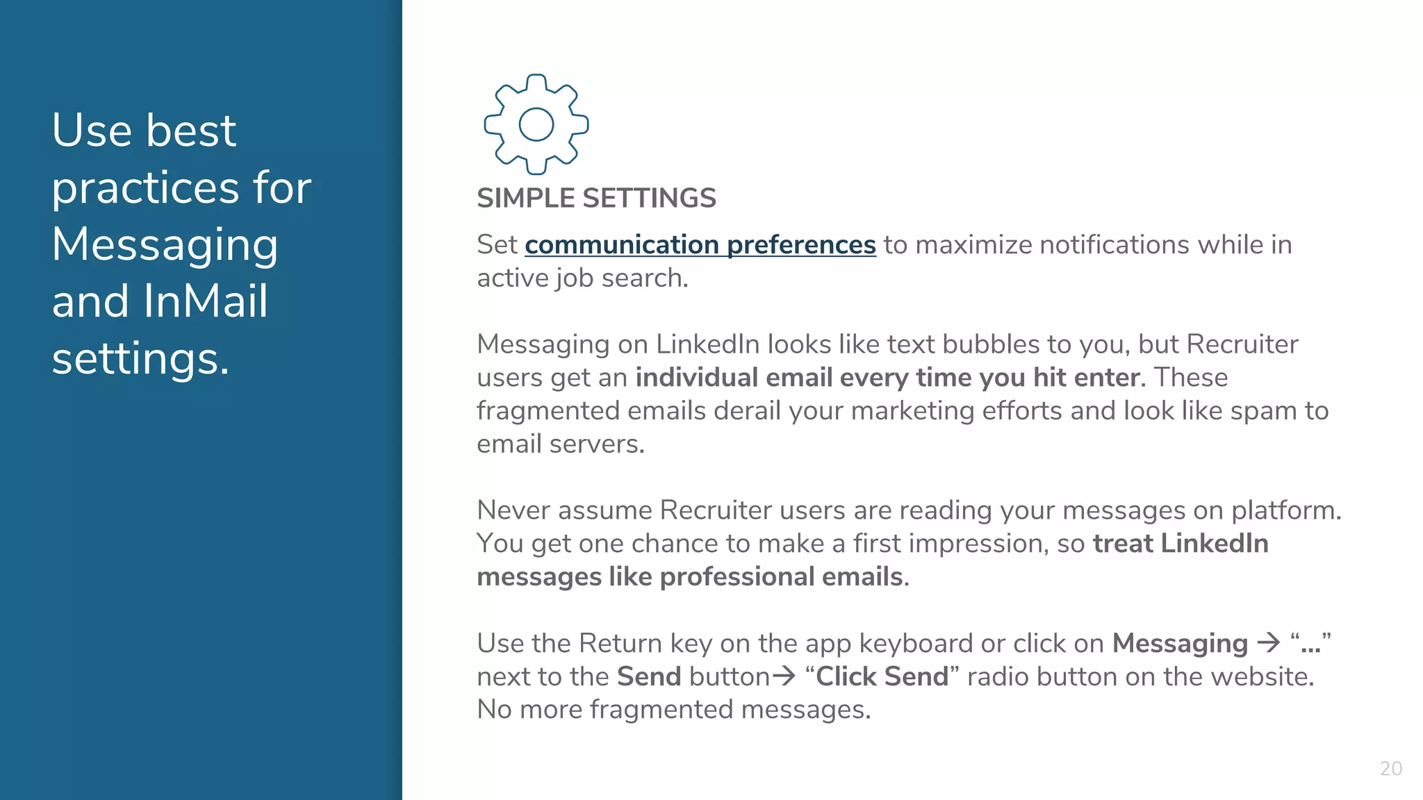 Use best
practices for
Messaging
and InMail
settings.
SIMPLE SETTINGS
Set communication preferences to maximize notifications while in
active job search.
Messaging on LinkedIn looks like text bubbles to you, but Recruiter
users get an individual email every time you hit enter. These
fragmented emails derail your marketing efforts and look like spam to
email servers.
Never assume Recruiter users are reading your messages on platform.
You get one chance to make a first impression, so treat LinkedIn
messages like professional emails.
Use the Return key on the app keyboard or click on Messaging  “…”
next to the Send button “Click Send” radio button on the website.
No more fragmented messages.
20
 