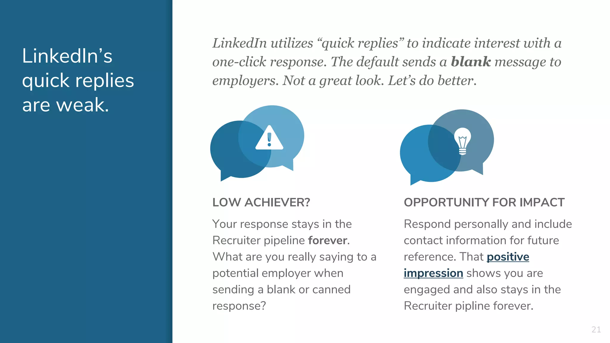 LinkedIn utilizes “quick replies” to indicate interest with a
one-click response. The default sends a blank message to
employers. Not a great look. Let’s do better.
LinkedIn’s
quick replies
are weak.
LOW ACHIEVER?
Your response stays in the
Recruiter pipeline forever.
What are you really saying to a
potential employer when
sending a blank or canned
response?
21
OPPORTUNITY FOR IMPACT
Respond personally and include
contact information for future
reference. That positive
impression shows you are
engaged and also stays in the
Recruiter pipline forever.
 
