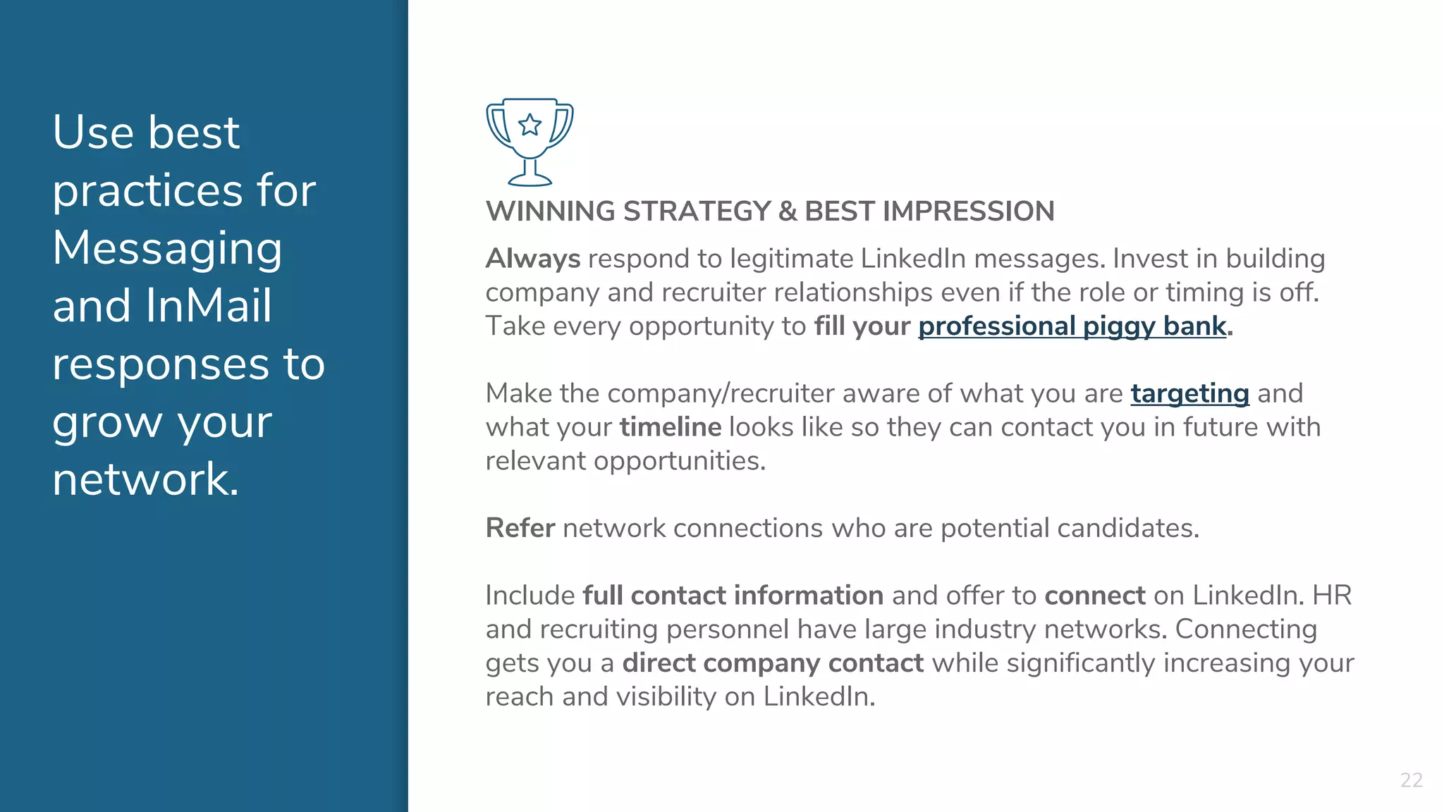 Use best
practices for
Messaging
and InMail
responses to
grow your
network.
WINNING STRATEGY & BEST IMPRESSION
Always respond to legitimate LinkedIn messages. Invest in building
company and recruiter relationships even if the role or timing is off.
Take every opportunity to fill your professional piggy bank.
Make the company/recruiter aware of what you are targeting and
what your timeline looks like so they can contact you in future with
relevant opportunities.
Refer network connections who are potential candidates.
Include full contact information and offer to connect on LinkedIn. HR
and recruiting personnel have large industry networks. Connecting
gets you a direct company contact while significantly increasing your
reach and visibility on LinkedIn.
22
 