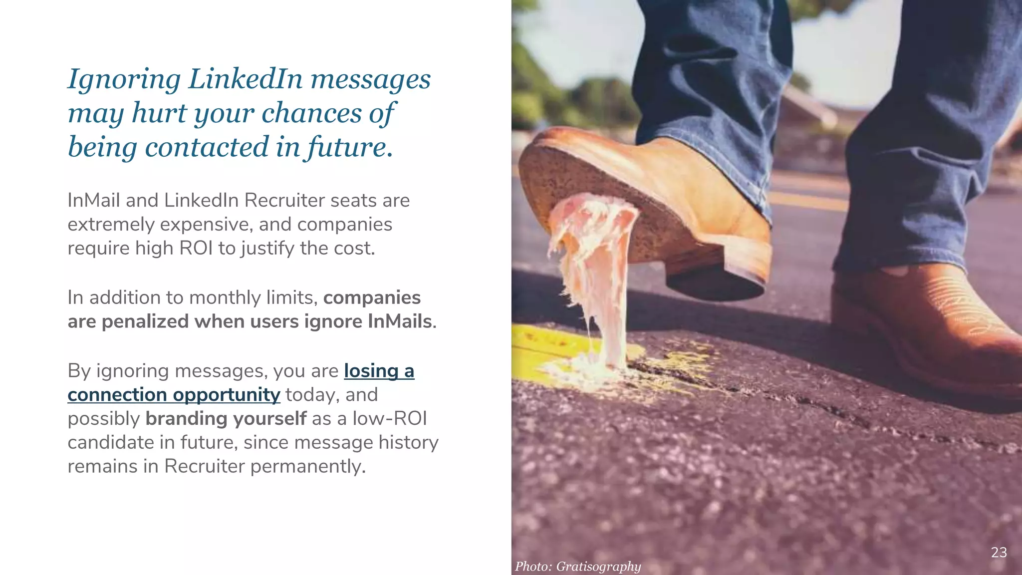 Ignoring LinkedIn messages
may hurt your chances of
being contacted in future.
23
InMail and LinkedIn Recruiter seats are
extremely expensive, and companies
require high ROI to justify the cost.
In addition to monthly limits, companies
are penalized when users ignore InMails.
By ignoring messages, you are losing a
connection opportunity today, and
possibly branding yourself as a low-ROI
candidate in future, since message history
remains in Recruiter permanently.
Photo: Gratisography
 