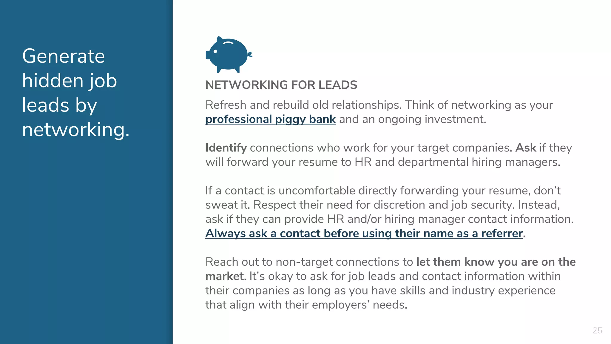 Generate
hidden job
leads by
networking.
NETWORKING FOR LEADS
Refresh and rebuild old relationships. Think of networking as your
professional piggy bank and an ongoing investment.
Identify connections who work for your target companies. Ask if they
will forward your resume to HR and departmental hiring managers.
If a contact is uncomfortable directly forwarding your resume, don’t
sweat it. Respect their need for discretion and job security. Instead,
ask if they can provide HR and/or hiring manager contact information.
Always ask a contact before using their name as a referrer.
Reach out to non-target connections to let them know you are on the
market. It’s okay to ask for job leads and contact information within
their companies as long as you have skills and industry experience
that align with their employers’ needs.
25
 
