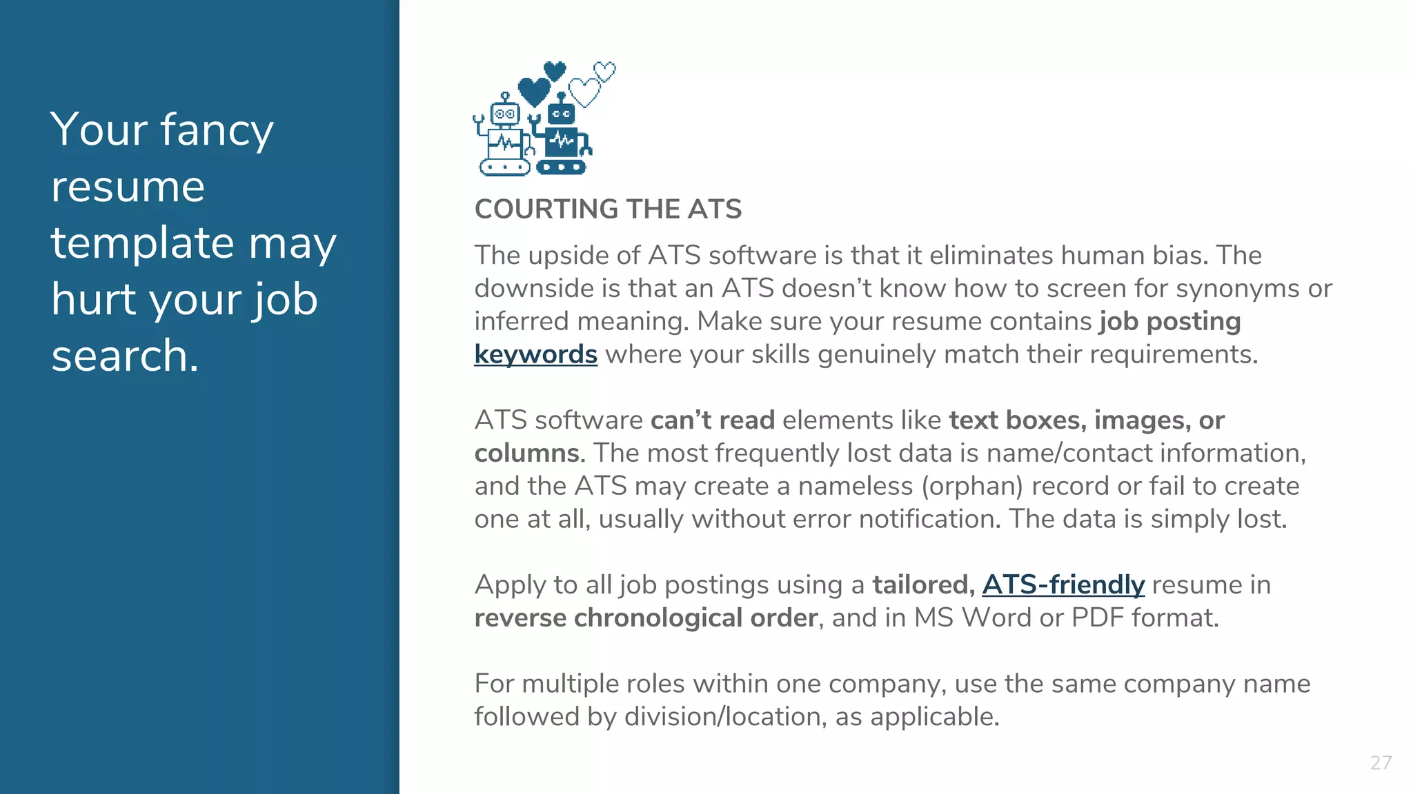 Your fancy
resume
template may
hurt your job
search.
COURTING THE ATS
The upside of ATS software is that it eliminates human bias. The
downside is that an ATS doesn’t know how to screen for synonyms or
inferred meaning. Make sure your resume contains job posting
keywords where your skills genuinely match their requirements.
ATS software can’t read elements like text boxes, images, or
columns. The most frequently lost data is name/contact information,
and the ATS may create a nameless (orphan) record or fail to create
one at all, usually without error notification. The data is simply lost.
Apply to all job postings using a tailored, ATS-friendly resume in
reverse chronological order, and in MS Word or PDF format.
For multiple roles within one company, use the same company name
followed by division/location, as applicable.
27
 