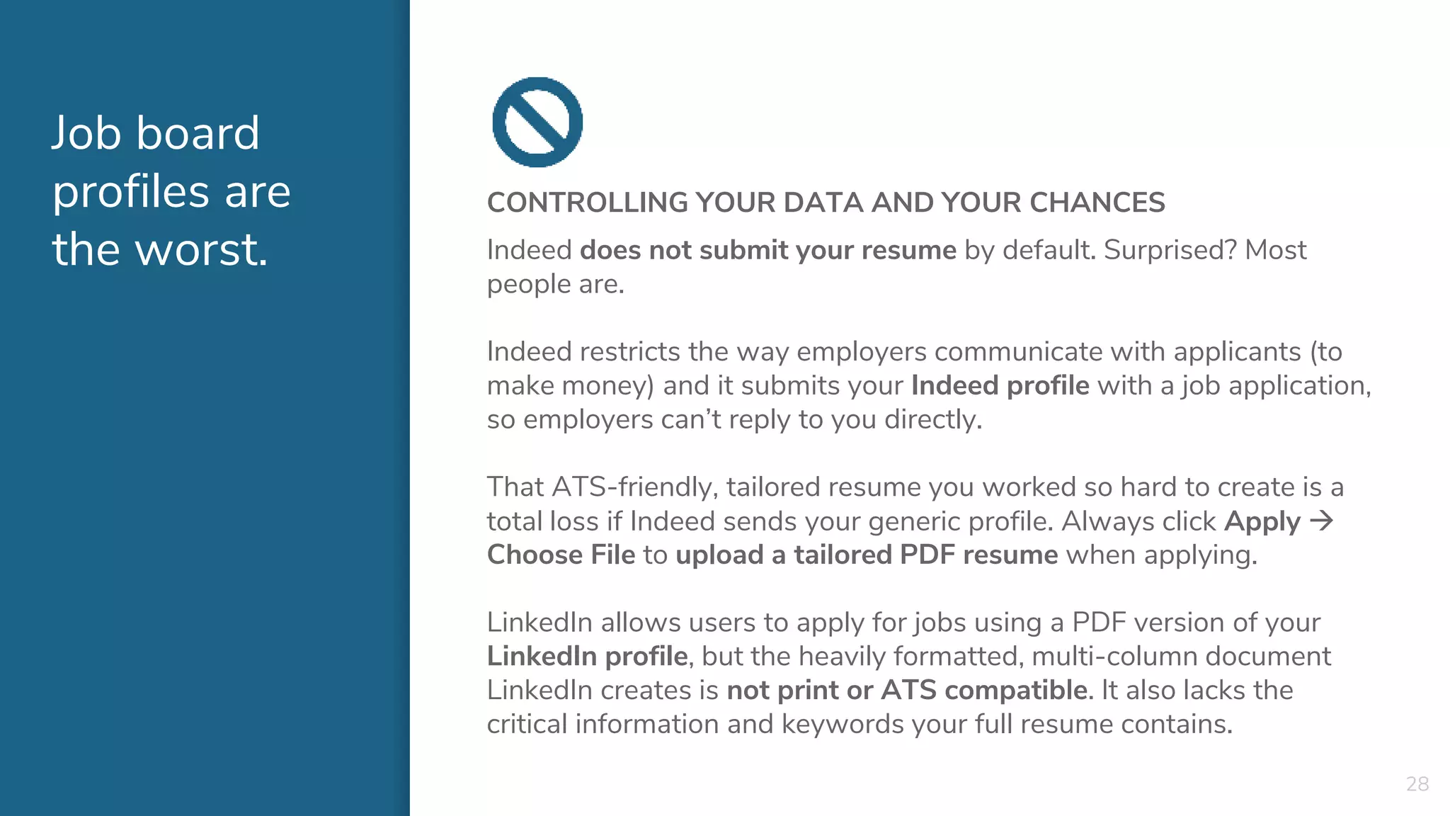 Job board
profiles are
the worst.
CONTROLLING YOUR DATA AND YOUR CHANCES
Indeed does not submit your resume by default. Surprised? Most
people are.
Indeed restricts the way employers communicate with applicants (to
make money) and it submits your Indeed profile with a job application,
so employers can’t reply to you directly.
That ATS-friendly, tailored resume you worked so hard to create is a
total loss if Indeed sends your generic profile. Always click Apply 
Choose File to upload a tailored PDF resume when applying.
LinkedIn allows users to apply for jobs using a PDF version of your
LinkedIn profile, but the heavily formatted, multi-column document
LinkedIn creates is not print or ATS compatible. It also lacks the
critical information and keywords your full resume contains.
28
 