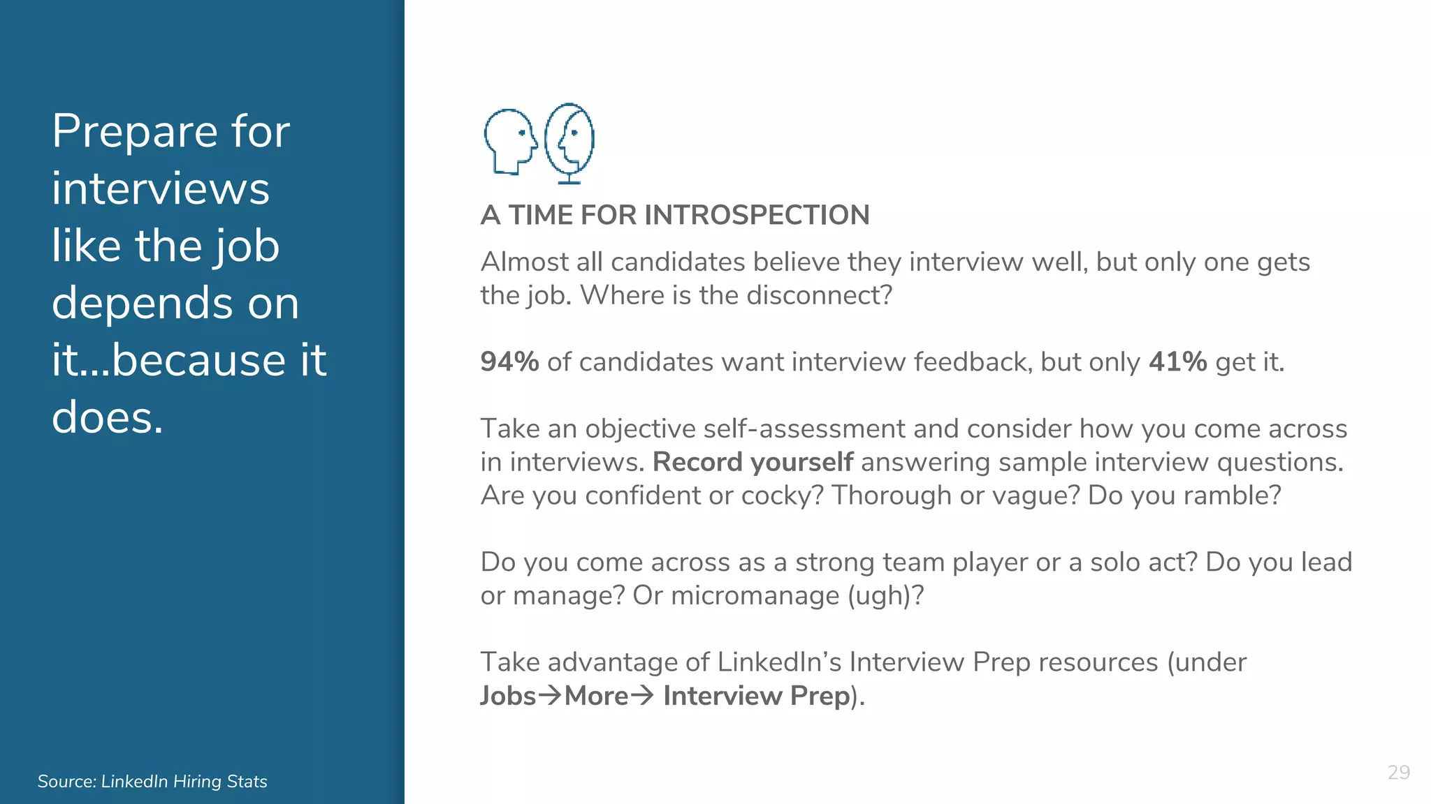 Prepare for
interviews
like the job
depends on
it…because it
does.
A TIME FOR INTROSPECTION
Almost all candidates believe they interview well, but only one gets
the job. Where is the disconnect?
94% of candidates want interview feedback, but only 41% get it.
Take an objective self-assessment and consider how you come across
in interviews. Record yourself answering sample interview questions.
Are you confident or cocky? Thorough or vague? Do you ramble?
Do you come across as a strong team player or a solo act? Do you lead
or manage? Or micromanage (ugh)?
Take advantage of LinkedIn’s Interview Prep resources (under
JobsMore Interview Prep).
29Source: LinkedIn Hiring Stats
 