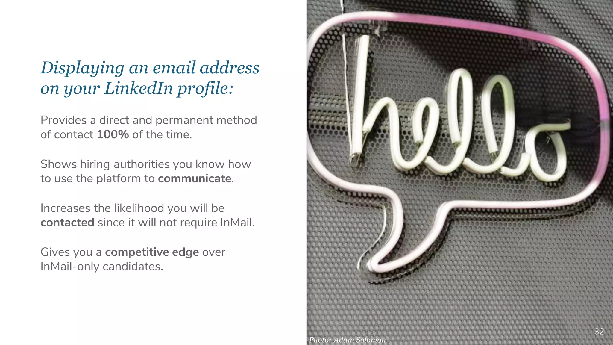 Displaying an email address
on your LinkedIn profile:
32
Provides a direct and permanent method
of contact 100% of the time.
Shows hiring authorities you know how
to use the platform to communicate.
Increases the likelihood you will be
contacted since it will not require InMail.
Gives you a competitive edge over
InMail-only candidates.
Photo: Adam Solomon
 