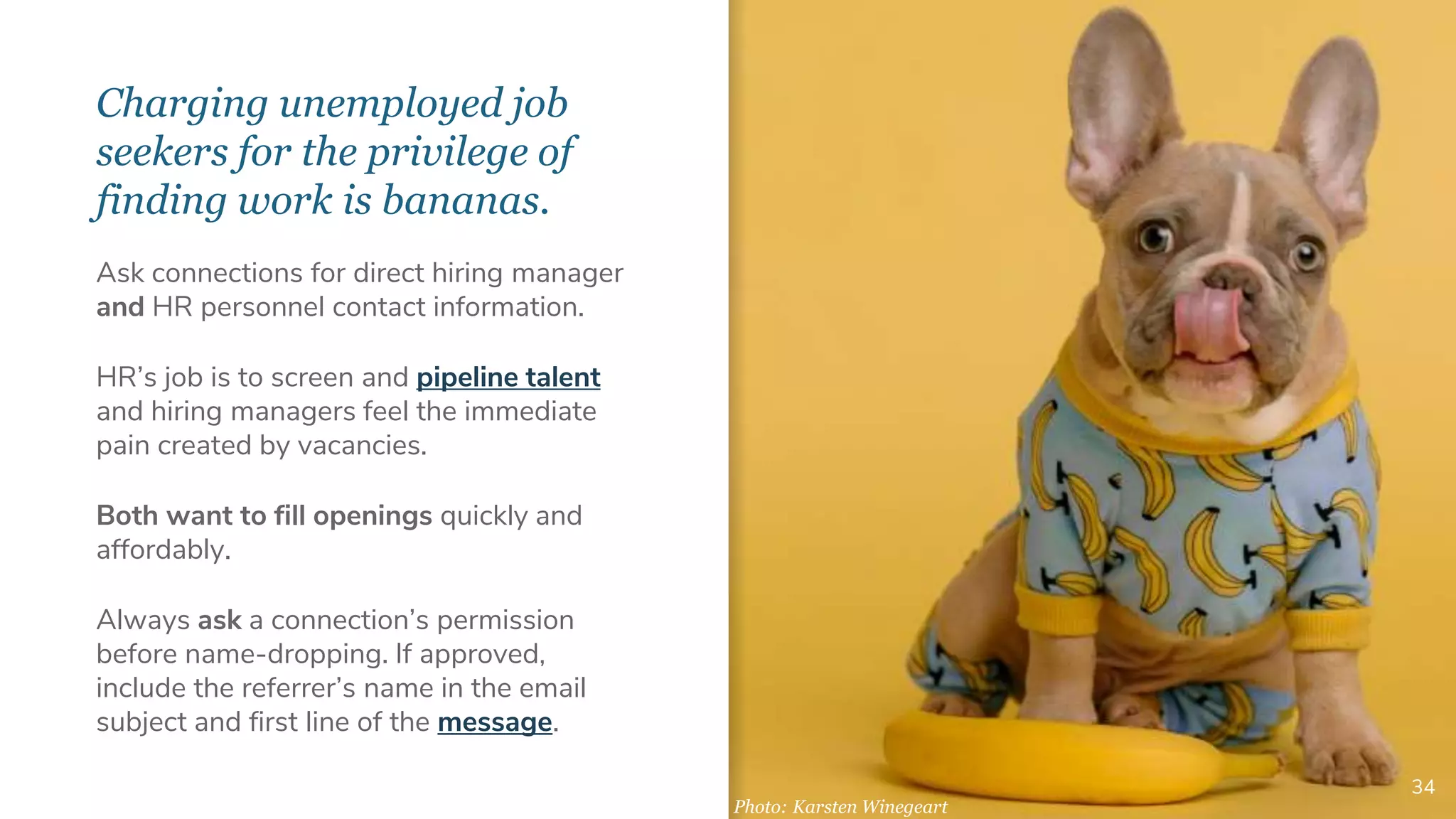 Charging unemployed job
seekers for the privilege of
finding work is bananas.
34
Ask connections for direct hiring manager
and HR personnel contact information.
HR’s job is to screen and pipeline talent
and hiring managers feel the immediate
pain created by vacancies.
Both want to fill openings quickly and
affordably.
Always ask a connection’s permission
before name-dropping. If approved,
include the referrer’s name in the email
subject and first line of the message.
Photo: Karsten Winegeart
 