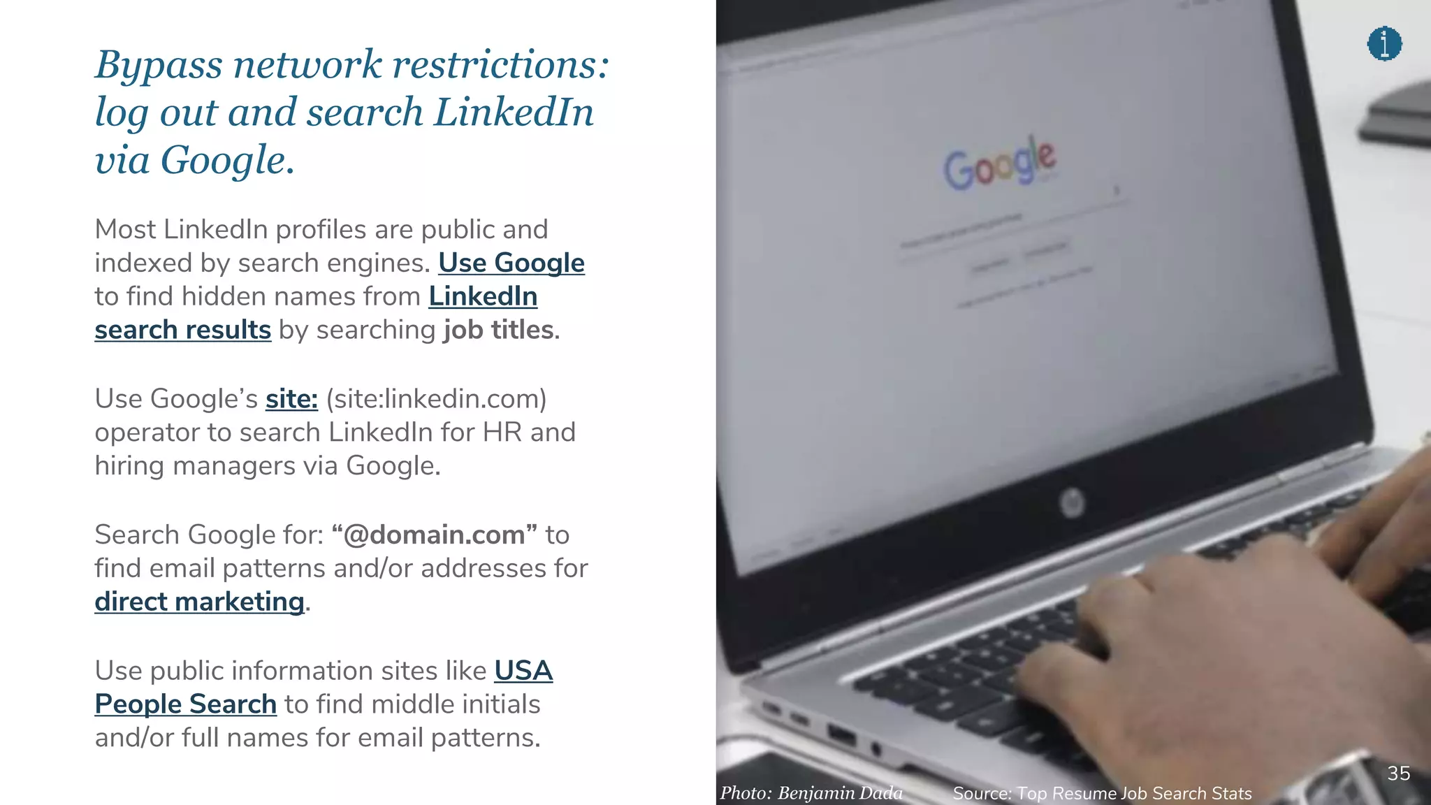 Bypass network restrictions:
log out and search LinkedIn
via Google.
35
Most LinkedIn profiles are public and
indexed by search engines. Use Google
to find hidden names from LinkedIn
search results by searching job titles.
Use Google’s site: (site:linkedin.com)
operator to search LinkedIn for HR and
hiring managers via Google.
Search Google for: “@domain.com” to
find email patterns and/or addresses for
direct marketing.
Use public information sites like USA
People Search to find middle initials
and/or full names for email patterns.
Photo: Benjamin Dada Source: Top Resume Job Search Stats
 