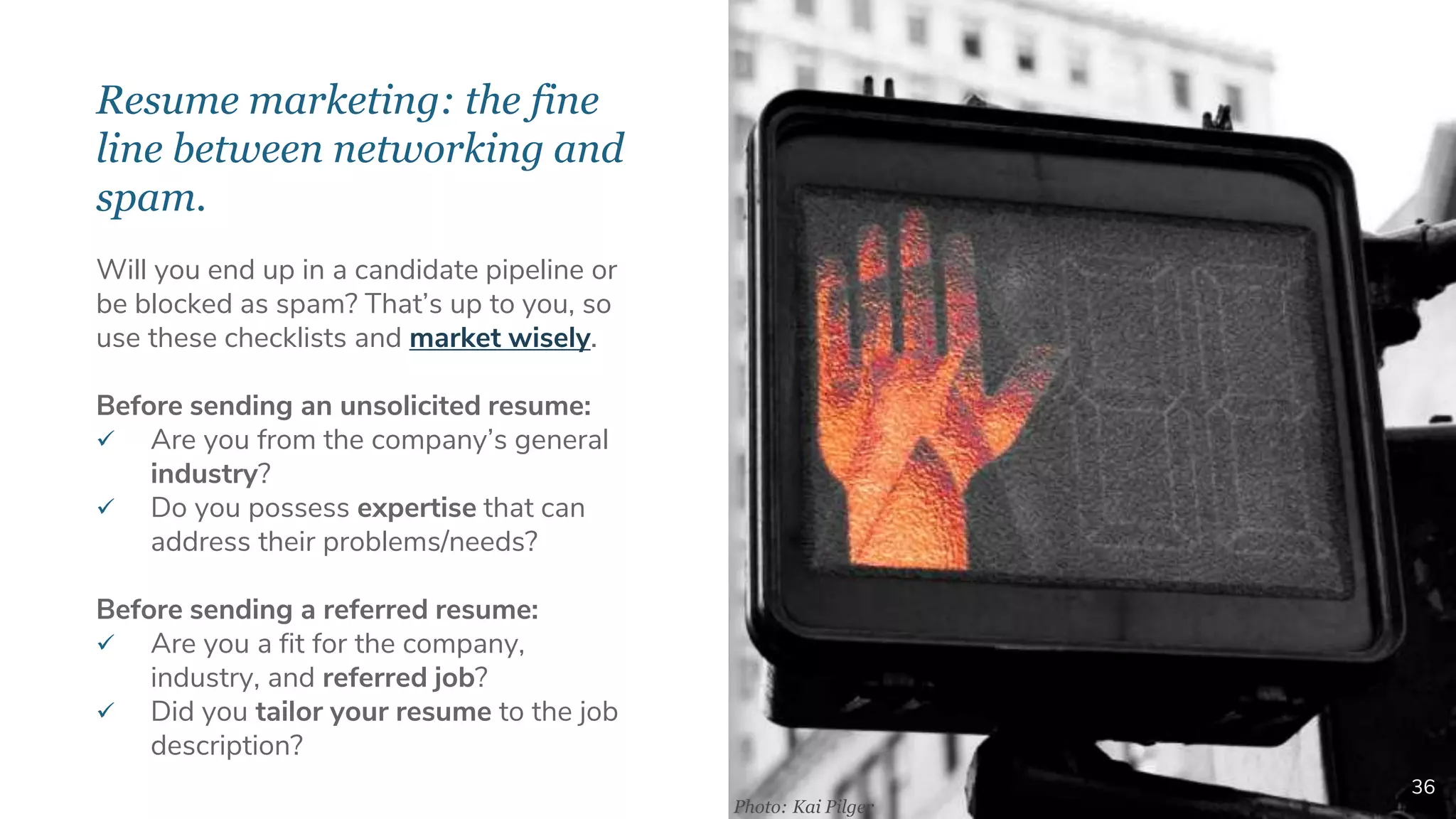 Resume marketing: the fine
line between networking and
spam.
36
Will you end up in a candidate pipeline or
be blocked as spam? That’s up to you, so
use these checklists and market wisely.
Before sending an unsolicited resume:
 Are you from the company’s general
industry?
 Do you possess expertise that can
address their problems/needs?
Before sending a referred resume:
 Are you a fit for the company,
industry, and referred job?
 Did you tailor your resume to the job
description?
Photo: Kai Pilger
 