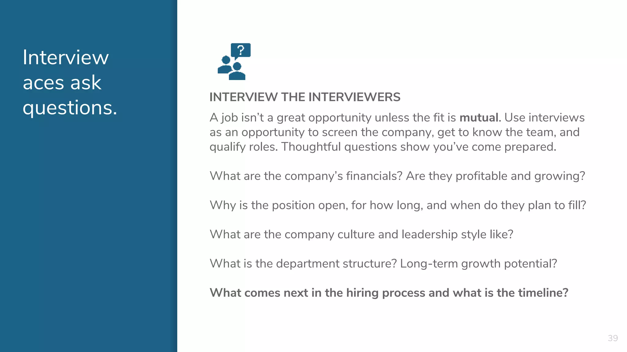 Interview
aces ask
questions.
INTERVIEW THE INTERVIEWERS
A job isn’t a great opportunity unless the fit is mutual. Use interviews
as an opportunity to screen the company, get to know the team, and
qualify roles. Thoughtful questions show you’ve come prepared.
What are the company’s financials? Are they profitable and growing?
Why is the position open, for how long, and when do they plan to fill?
What are the company culture and leadership style like?
What is the department structure? Long-term growth potential?
What comes next in the hiring process and what is the timeline?
39
 