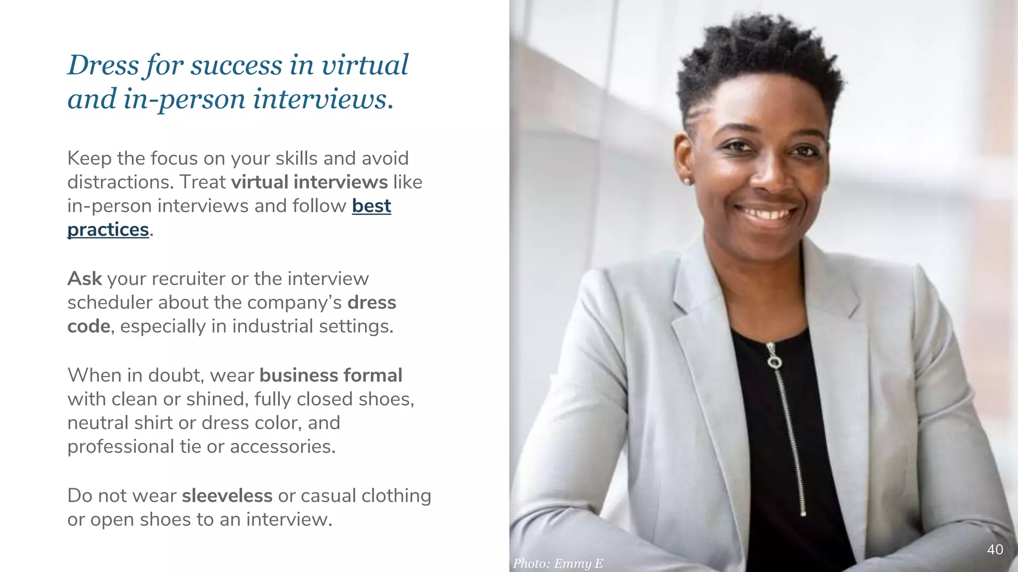 Dress for success in virtual
and in-person interviews.
40
Keep the focus on your skills and avoid
distractions. Treat virtual interviews like
in-person interviews and follow best
practices.
Ask your recruiter or the interview
scheduler about the company’s dress
code, especially in industrial settings.
When in doubt, wear business formal
with clean or shined, fully closed shoes,
neutral shirt or dress color, and
professional tie or accessories.
Do not wear sleeveless or casual clothing
or open shoes to an interview.
Photo: Emmy E
 
