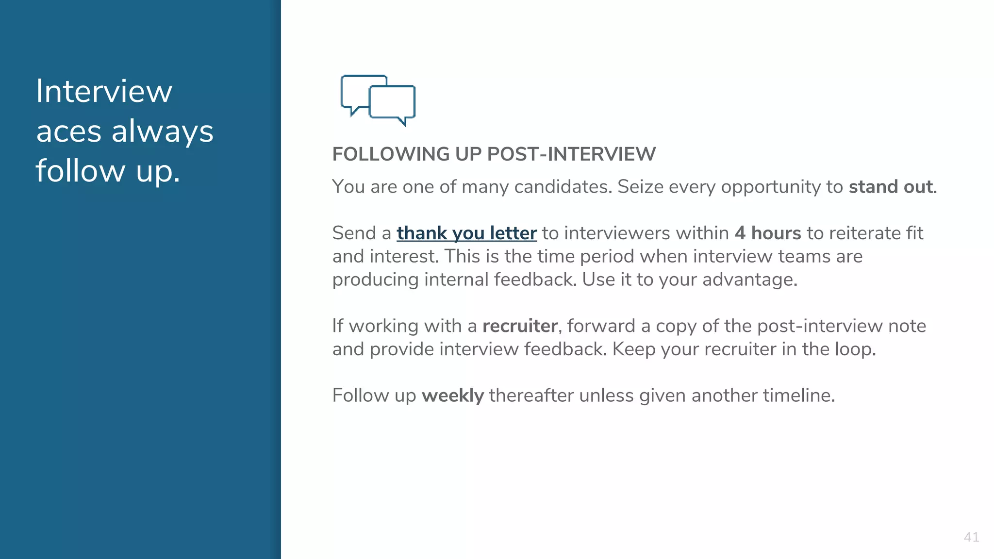 Interview
aces always
follow up.
FOLLOWING UP POST-INTERVIEW
You are one of many candidates. Seize every opportunity to stand out.
Send a thank you letter to interviewers within 4 hours to reiterate fit
and interest. This is the time period when interview teams are
producing internal feedback. Use it to your advantage.
If working with a recruiter, forward a copy of the post-interview note
and provide interview feedback. Keep your recruiter in the loop.
Follow up weekly thereafter unless given another timeline.
41
 