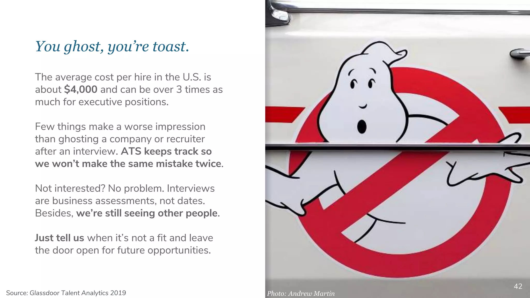 You ghost, you’re toast.
42
The average cost per hire in the U.S. is
about $4,000 and can be over 3 times as
much for executive positions.
Few things make a worse impression
than ghosting a company or recruiter
after an interview. ATS keeps track so
we won’t make the same mistake twice.
Not interested? No problem. Interviews
are business assessments, not dates.
Besides, we’re still seeing other people.
Just tell us when it’s not a fit and leave
the door open for future opportunities.
Photo: Andrew MartinSource: Glassdoor Talent Analytics 2019
 