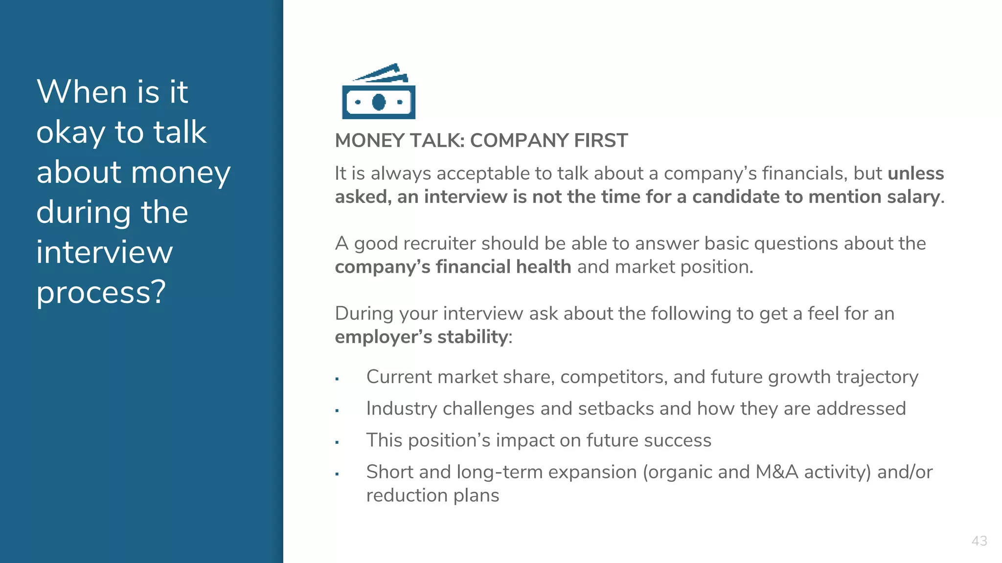 When is it
okay to talk
about money
during the
interview
process?
MONEY TALK: COMPANY FIRST
It is always acceptable to talk about a company’s financials, but unless
asked, an interview is not the time for a candidate to mention salary.
A good recruiter should be able to answer basic questions about the
company’s financial health and market position.
During your interview ask about the following to get a feel for an
employer’s stability:
▪ Current market share, competitors, and future growth trajectory
▪ Industry challenges and setbacks and how they are addressed
▪ This position’s impact on future success
▪ Short and long-term expansion (organic and M&A activity) and/or
reduction plans
43
 
