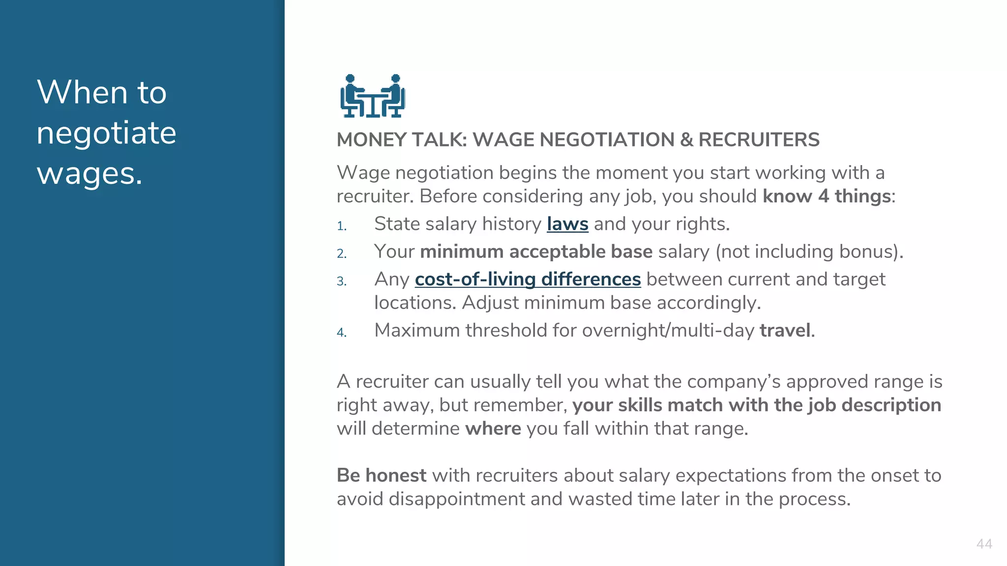 When to
negotiate
wages.
MONEY TALK: WAGE NEGOTIATION & RECRUITERS
Wage negotiation begins the moment you start working with a
recruiter. Before considering any job, you should know 4 things:
1. State salary history laws and your rights.
2. Your minimum acceptable base salary (not including bonus).
3. Any cost-of-living differences between current and target
locations. Adjust minimum base accordingly.
4. Maximum threshold for overnight/multi-day travel.
A recruiter can usually tell you what the company’s approved range is
right away, but remember, your skills match with the job description
will determine where you fall within that range.
Be honest with recruiters about salary expectations from the onset to
avoid disappointment and wasted time later in the process.
44
 