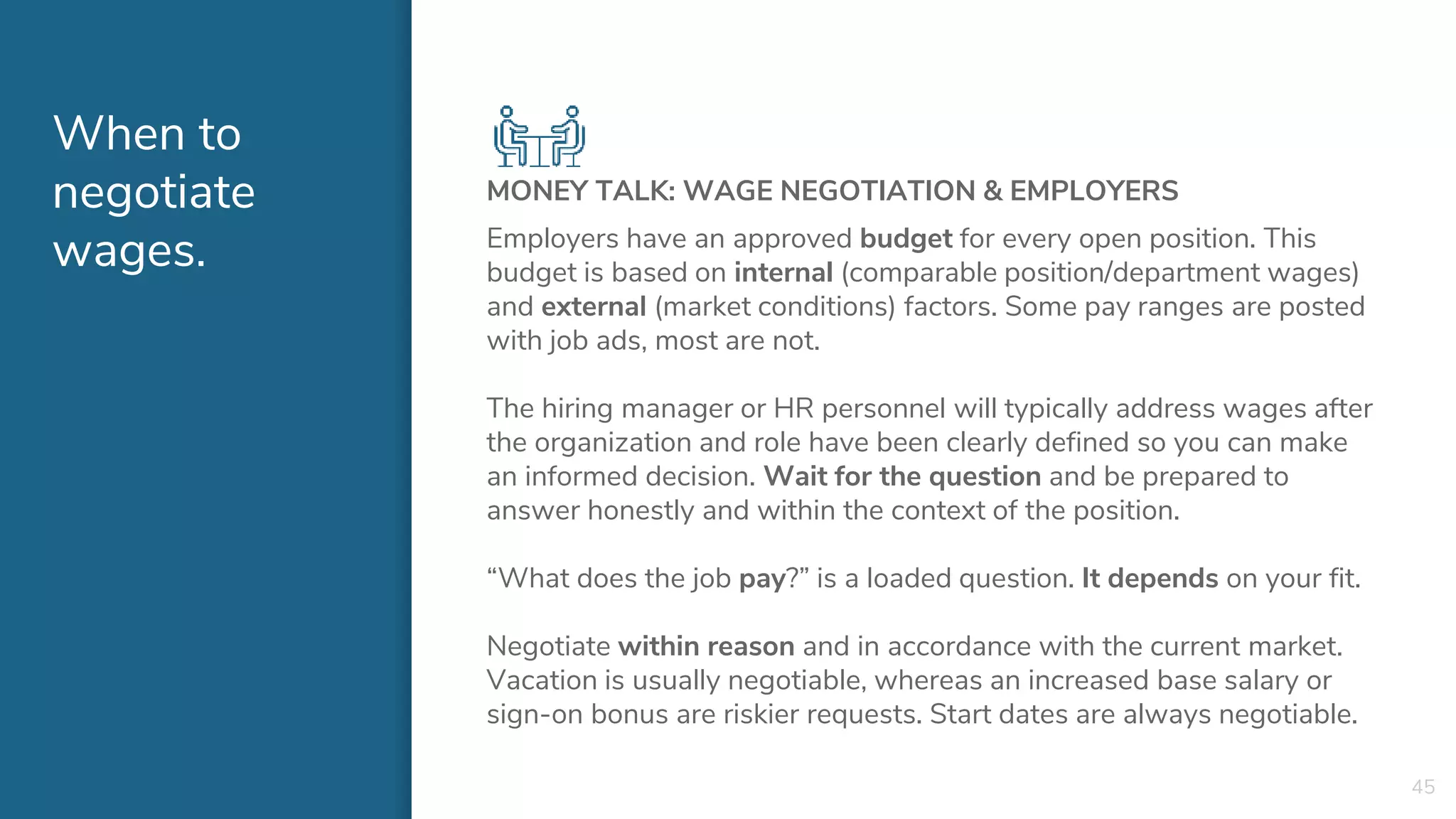 When to
negotiate
wages.
MONEY TALK: WAGE NEGOTIATION & EMPLOYERS
Employers have an approved budget for every open position. This
budget is based on internal (comparable position/department wages)
and external (market conditions) factors. Some pay ranges are posted
with job ads, most are not.
The hiring manager or HR personnel will typically address wages after
the organization and role have been clearly defined so you can make
an informed decision. Wait for the question and be prepared to
answer honestly and within the context of the position.
“What does the job pay?” is a loaded question. It depends on your fit.
Negotiate within reason and in accordance with the current market.
Vacation is usually negotiable, whereas an increased base salary or
sign-on bonus are riskier requests. Start dates are always negotiable.
45
 