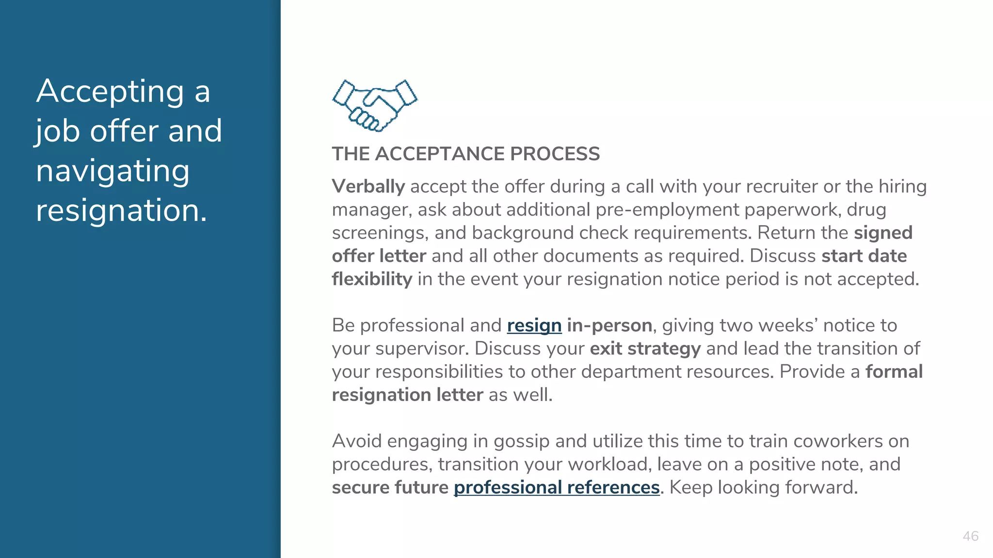 Accepting a
job offer and
navigating
resignation.
THE ACCEPTANCE PROCESS
Verbally accept the offer during a call with your recruiter or the hiring
manager, ask about additional pre-employment paperwork, drug
screenings, and background check requirements. Return the signed
offer letter and all other documents as required. Discuss start date
flexibility in the event your resignation notice period is not accepted.
Be professional and resign in-person, giving two weeks’ notice to
your supervisor. Discuss your exit strategy and lead the transition of
your responsibilities to other department resources. Provide a formal
resignation letter as well.
Avoid engaging in gossip and utilize this time to train coworkers on
procedures, transition your workload, leave on a positive note, and
secure future professional references. Keep looking forward.
46
 