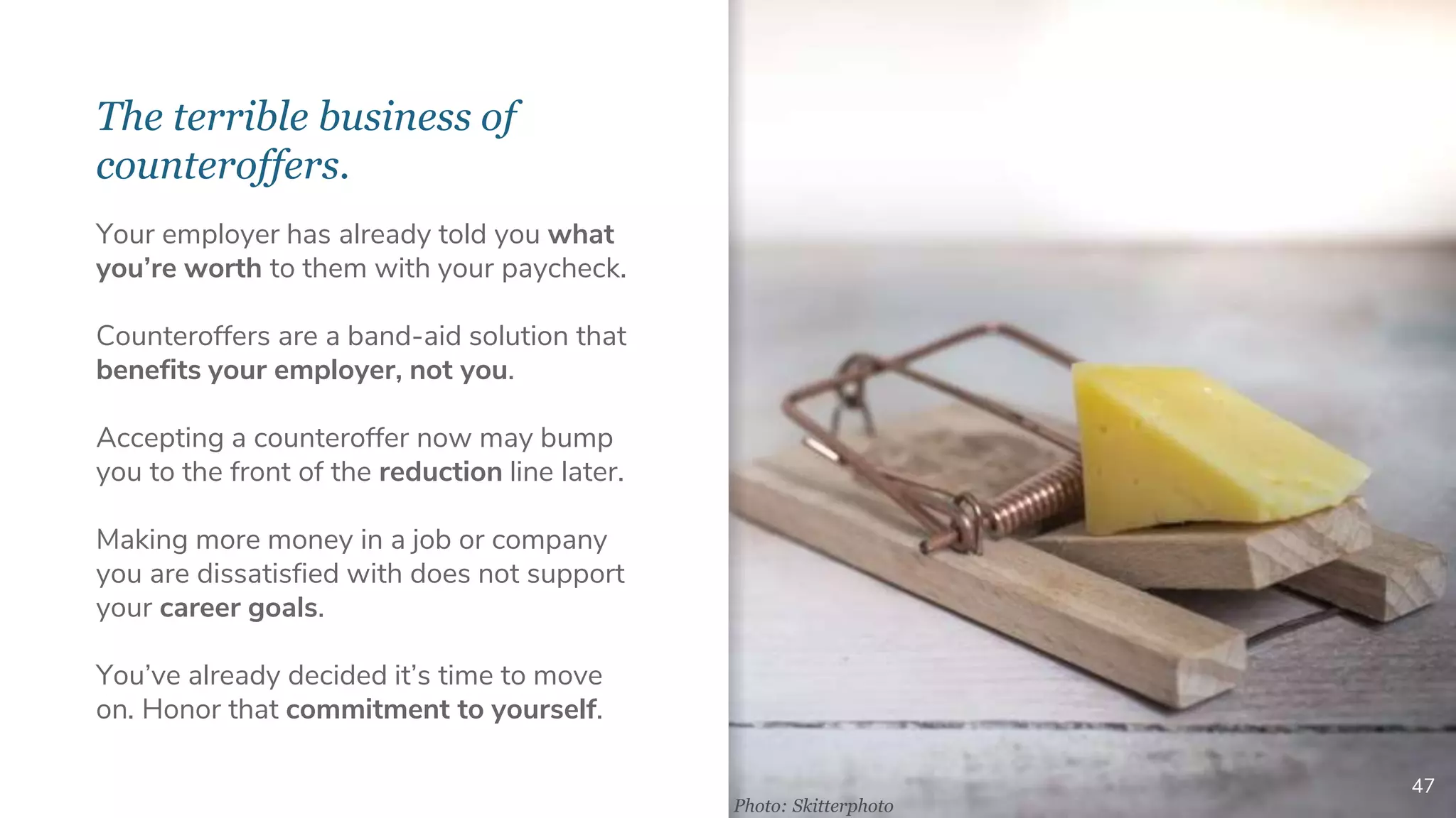The terrible business of
counteroffers.
47
Your employer has already told you what
you’re worth to them with your paycheck.
Counteroffers are a band-aid solution that
benefits your employer, not you.
Accepting a counteroffer now may bump
you to the front of the reduction line later.
Making more money in a job or company
you are dissatisfied with does not support
your career goals.
You’ve already decided it’s time to move
on. Honor that commitment to yourself.
Photo: Skitterphoto
 