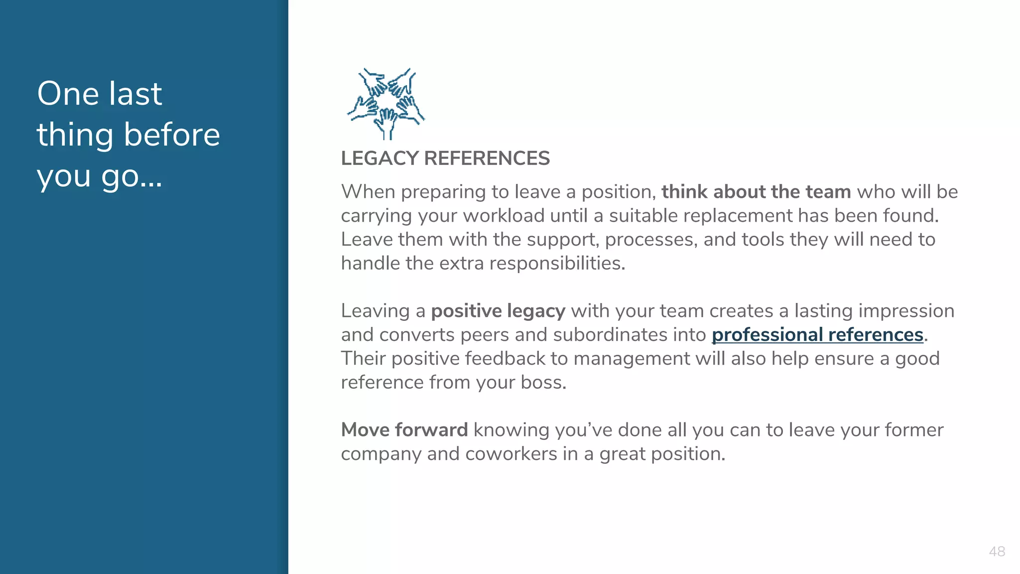 One last
thing before
you go...
LEGACY REFERENCES
When preparing to leave a position, think about the team who will be
carrying your workload until a suitable replacement has been found.
Leave them with the support, processes, and tools they will need to
handle the extra responsibilities.
Leaving a positive legacy with your team creates a lasting impression
and converts peers and subordinates into professional references.
Their positive feedback to management will also help ensure a good
reference from your boss.
Move forward knowing you’ve done all you can to leave your former
company and coworkers in a great position.
48
 