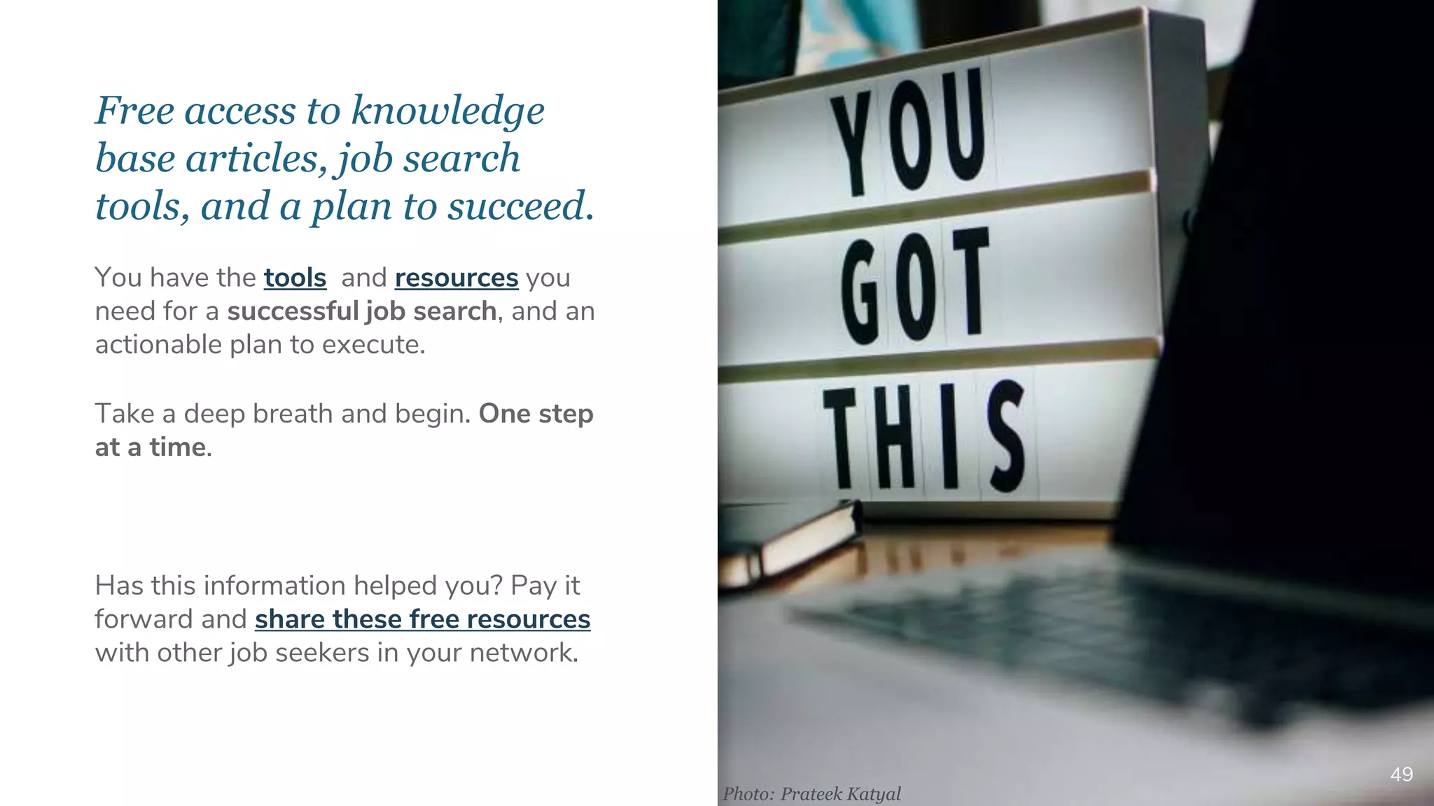 Free access to knowledge
base articles, job search
tools, and a plan to succeed.
49
You have the tools and resources you
need for a successful job search, and an
actionable plan to execute.
Take a deep breath and begin. One step
at a time.
Has this information helped you? Pay it
forward and share these free resources
with other job seekers in your network.
Photo: Prateek Katyal
 