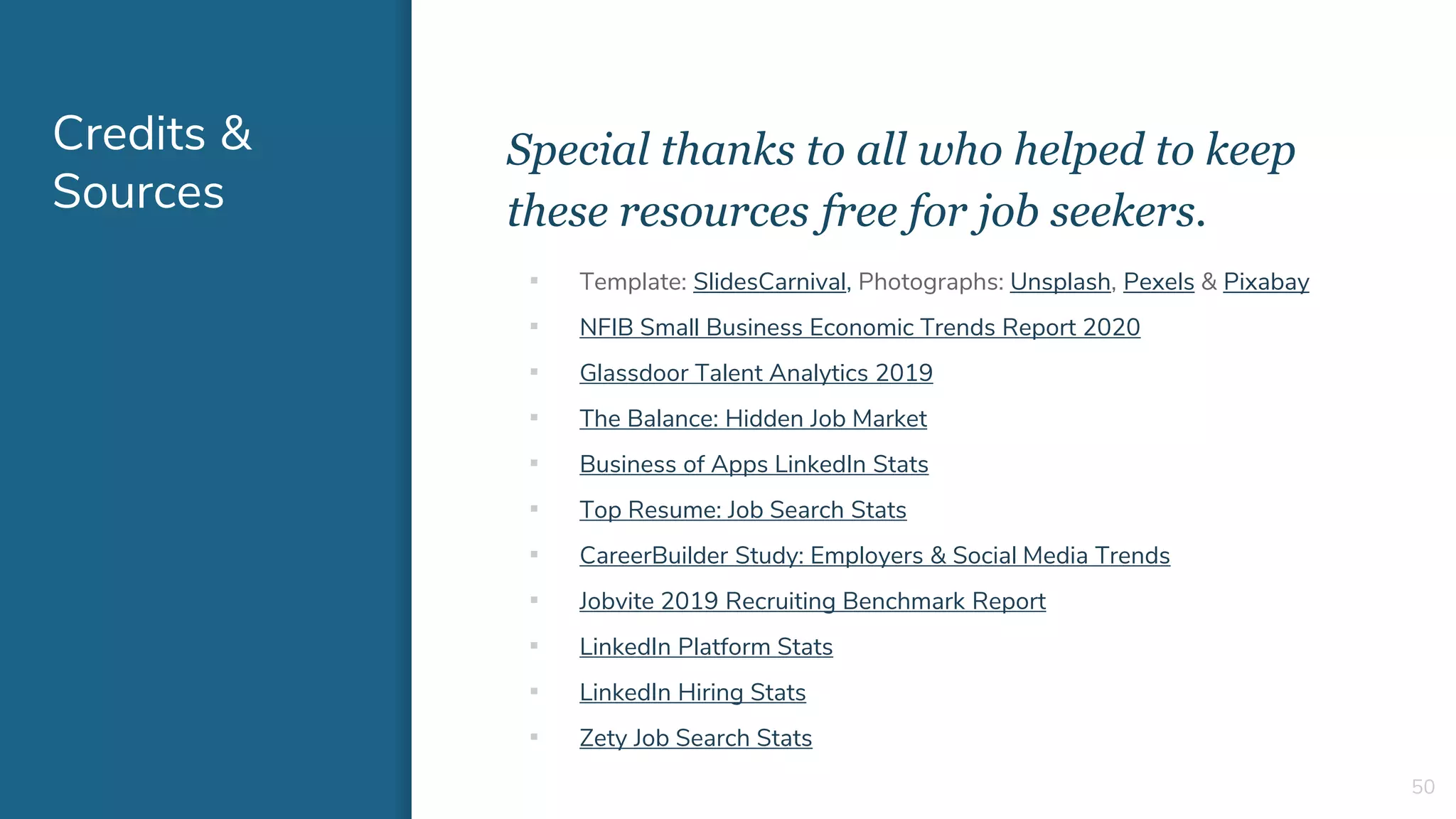 Credits &
Sources
Special thanks to all who helped to keep
these resources free for job seekers.
50
▪ Template: SlidesCarnival, Photographs: Unsplash, Pexels & Pixabay
▪ NFIB Small Business Economic Trends Report 2020
▪ Glassdoor Talent Analytics 2019
▪ The Balance: Hidden Job Market
▪ Business of Apps LinkedIn Stats
▪ Top Resume: Job Search Stats
▪ CareerBuilder Study: Employers & Social Media Trends
▪ Jobvite 2019 Recruiting Benchmark Report
▪ LinkedIn Platform Stats
▪ LinkedIn Hiring Stats
▪ Zety Job Search Stats
 