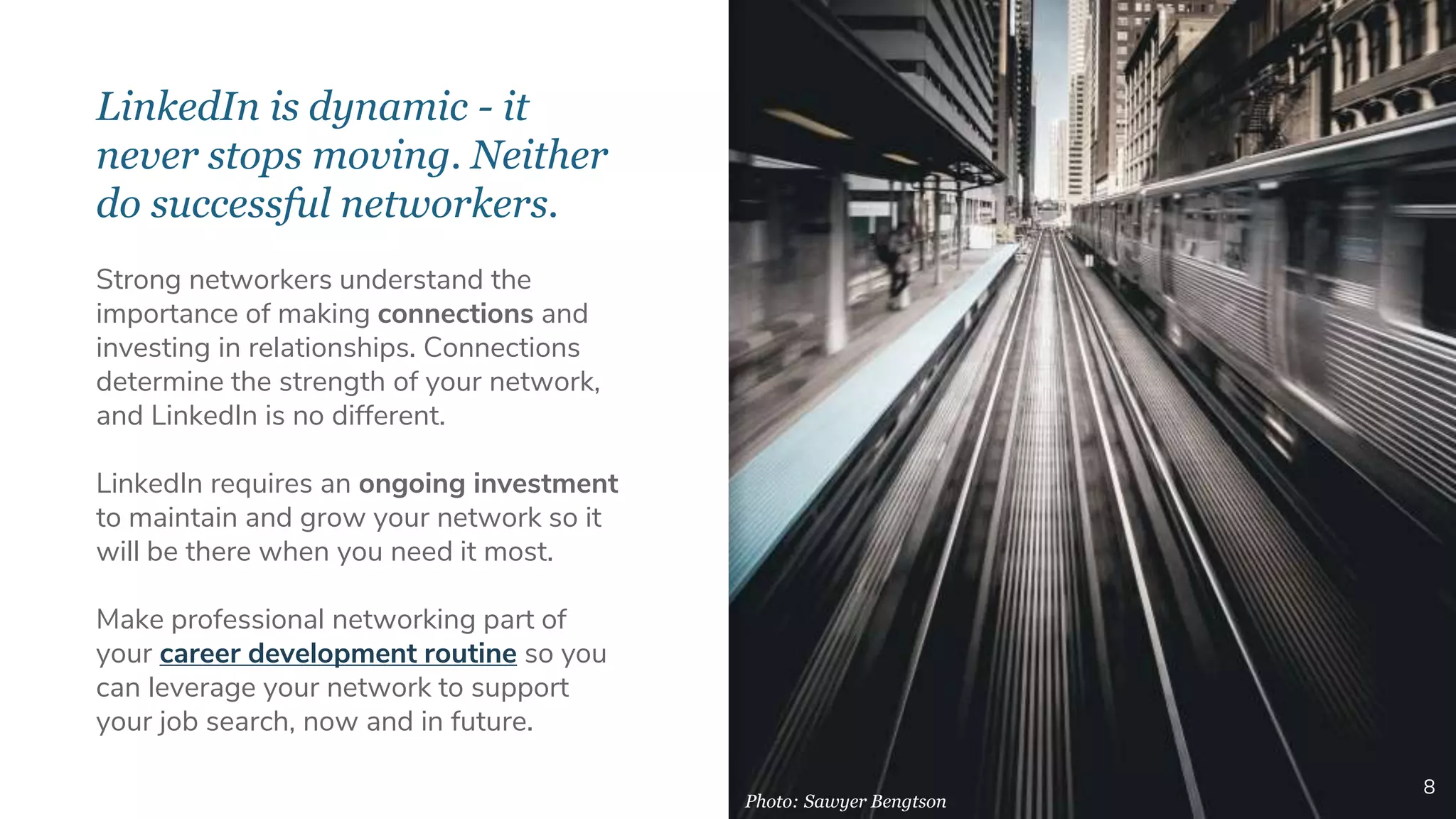 LinkedIn is dynamic - it
never stops moving. Neither
do successful networkers.
8
Strong networkers understand the
importance of making connections and
investing in relationships. Connections
determine the strength of your network,
and LinkedIn is no different.
LinkedIn requires an ongoing investment
to maintain and grow your network so it
will be there when you need it most.
Make professional networking part of
your career development routine so you
can leverage your network to support
your job search, now and in future.
Photo: Sawyer Bengtson
 